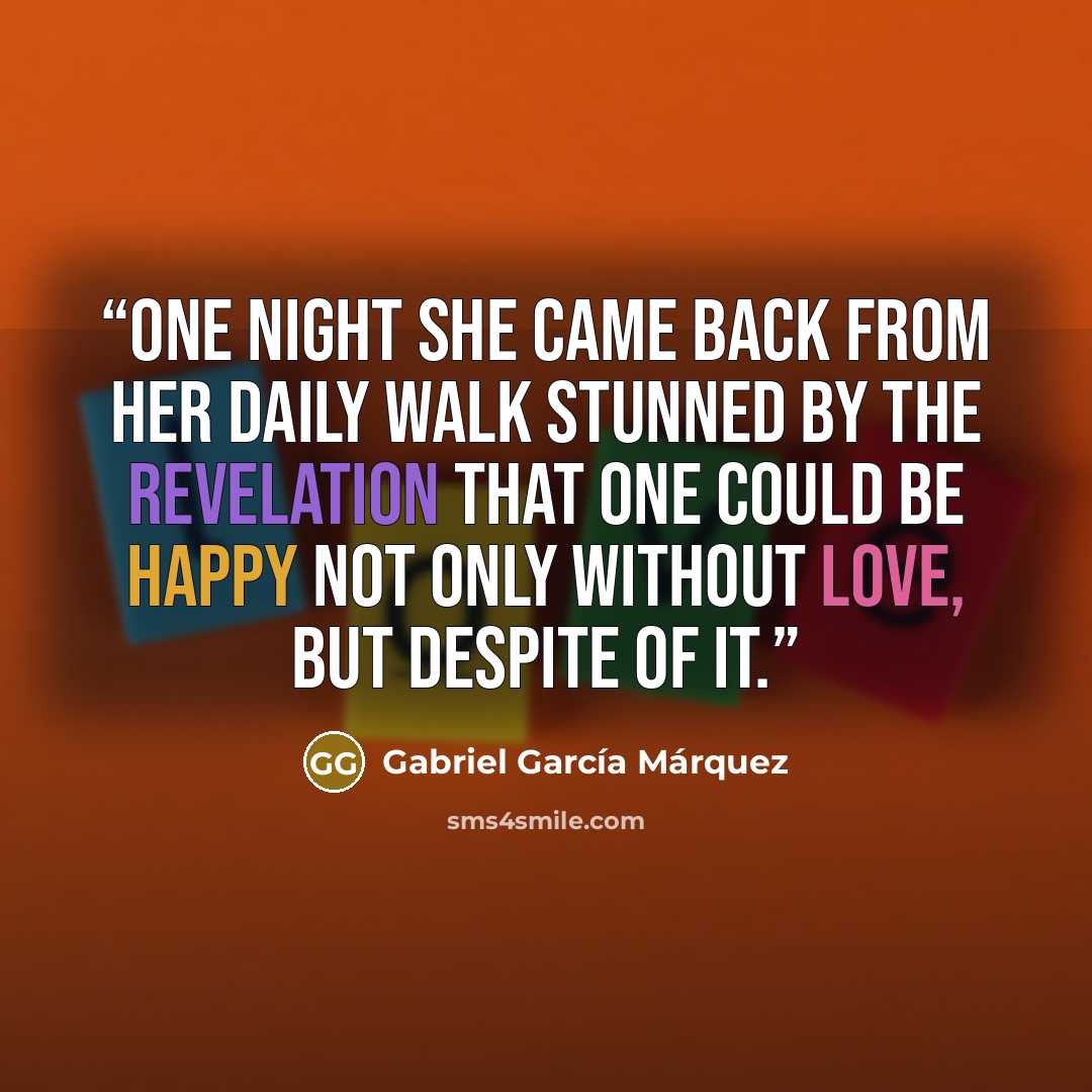“One night she came back from her daily walk stunned by the revelation that one could be happy not only without love, but despite of it.” quote by Gabriel García Márquez