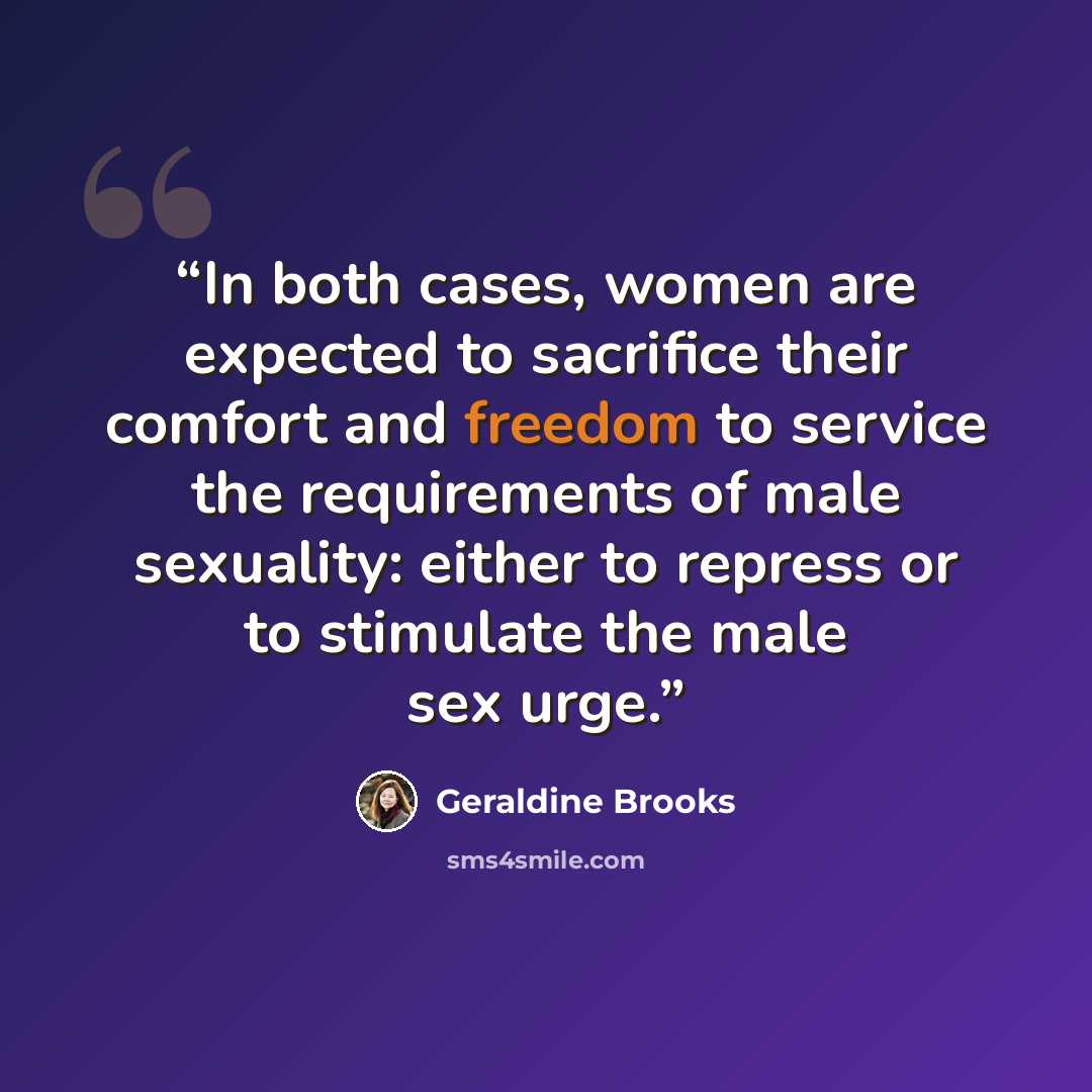 “In both cases, women are expected to sacrifice their comfort and freedom to service the requirements of male sexuality: either to repress or to stimulate the male sex urge.” quote by Geraldine Brooks