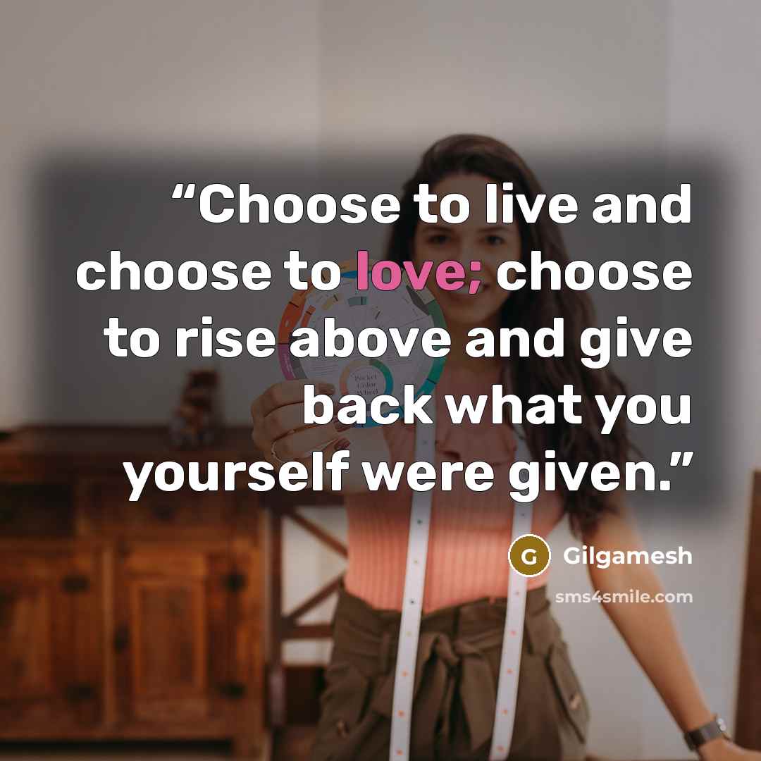“Choose to live and choose to love; choose to rise above and give back what you yourself were given.” quote by Gilgamesh
