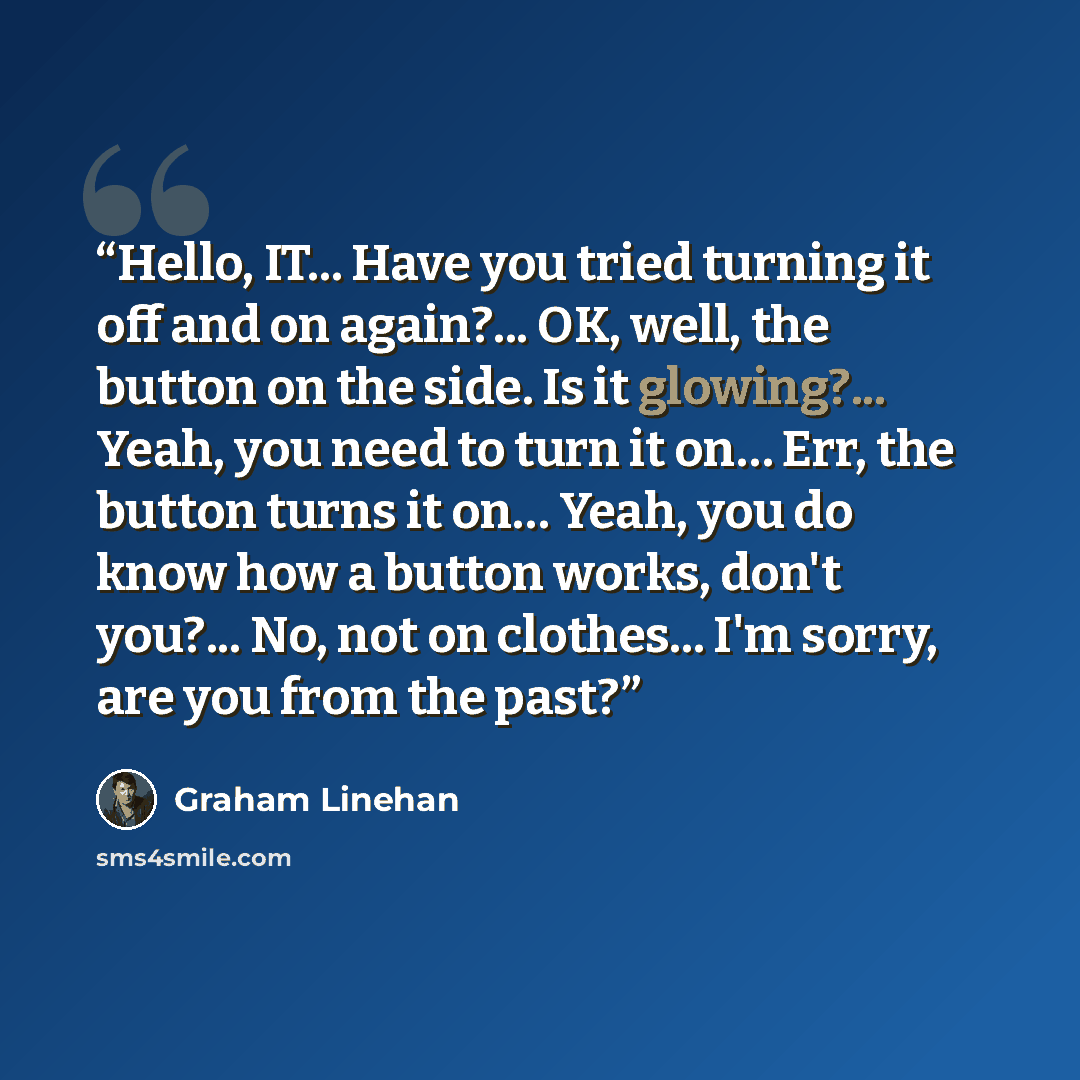 “Hello, IT... Have you tried turning it off and on again?... OK, well, the button on the side. Is it glowing?... Yeah, you need to turn it on… Err, the button turns it on… Yeah, you do know how a button works, don't you?... No, not on clothes... I'm sorry, are you from the past?” quote by Graham Linehan