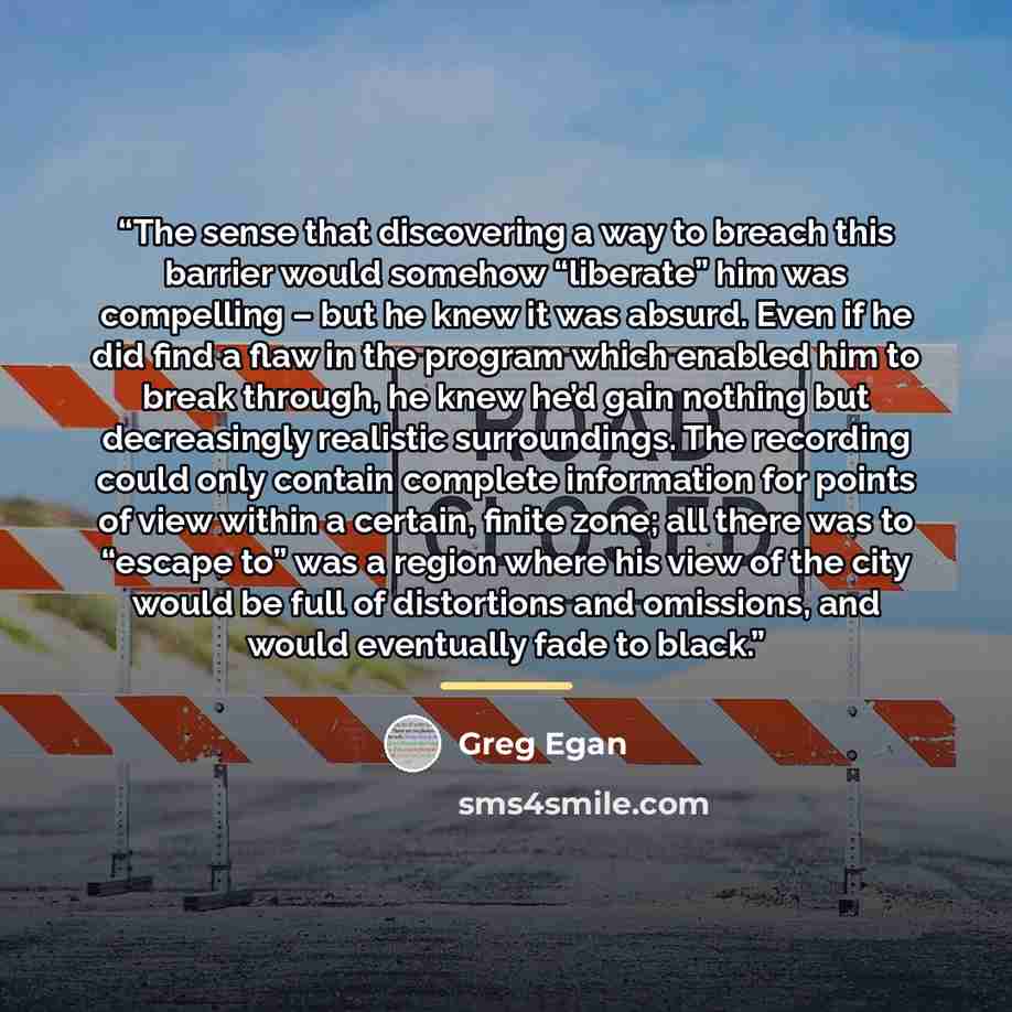 “The sense that discovering a way to breach this barrier would somehow “liberate” him was compelling – but he knew it was absurd. Even if he did find a flaw in the program which enabled him to break through, he knew he’d gain nothing but decreasingly realistic surroundings. The recording could only…” quote by Greg Egan