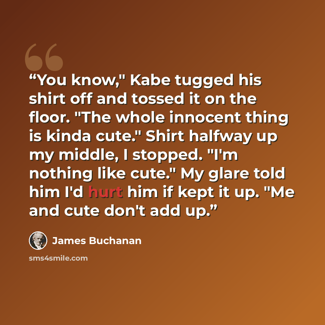 “You know," Kabe tugged his shirt off and tossed it on the floor. "The whole innocent thing is kinda cute." Shirt halfway up my middle, I stopped. "I'm nothing like cute." My glare told him I'd hurt him if kept it up. "Me and cute don't add up.” quote by James Buchanan