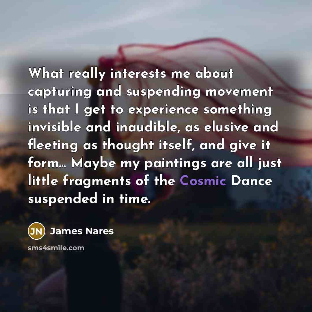 “What really interests me about capturing and suspending movement is that I get to experience something invisible and inaudible, as elusive and fleeting as thought itself, and give it form... Maybe my paintings are all just little fragments of the Cosmic Dance suspended in time.” quote by James Nares