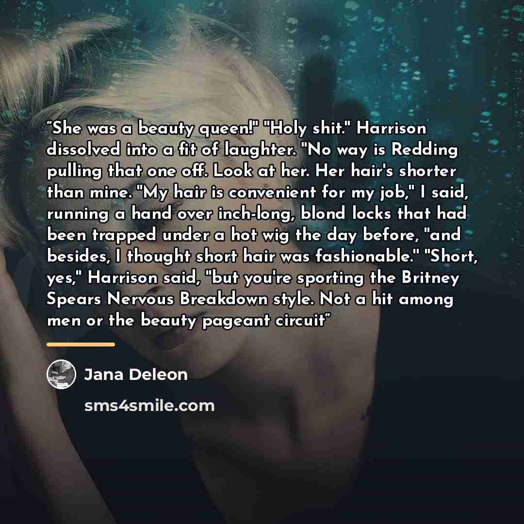 “She was a beauty queen!'' ''Holy shit.'' Harrison dissolved into a fit of laughter. ''No way is Redding pulling that one off. Look at her. Her hair's shorter than mine. ''My hair is convenient for my job,'' I said, running a hand over inch-long, blond locks that had been trapped under a hot wig…” quote by Jana Deleon