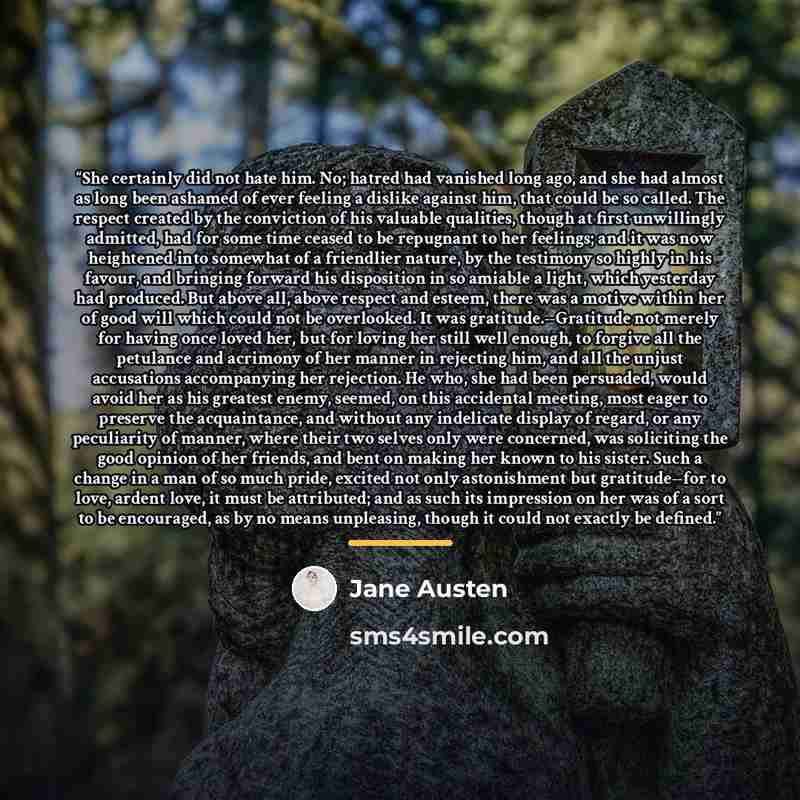“She certainly did not hate him. No; hatred had vanished long ago, and she had almost as long been ashamed of ever feeling a dislike against him, that could be so called. The respect created by the conviction of his valuable qualities, though at first unwillingly admitted, had for some time ceased…” quote by Jane Austen