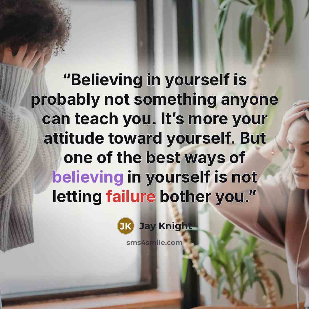 “Believing in yourself is probably not something anyone can teach you. It’s more your attitude toward yourself. But one of the best ways of believing in yourself is not letting failure bother you.” quote by Jay Knight