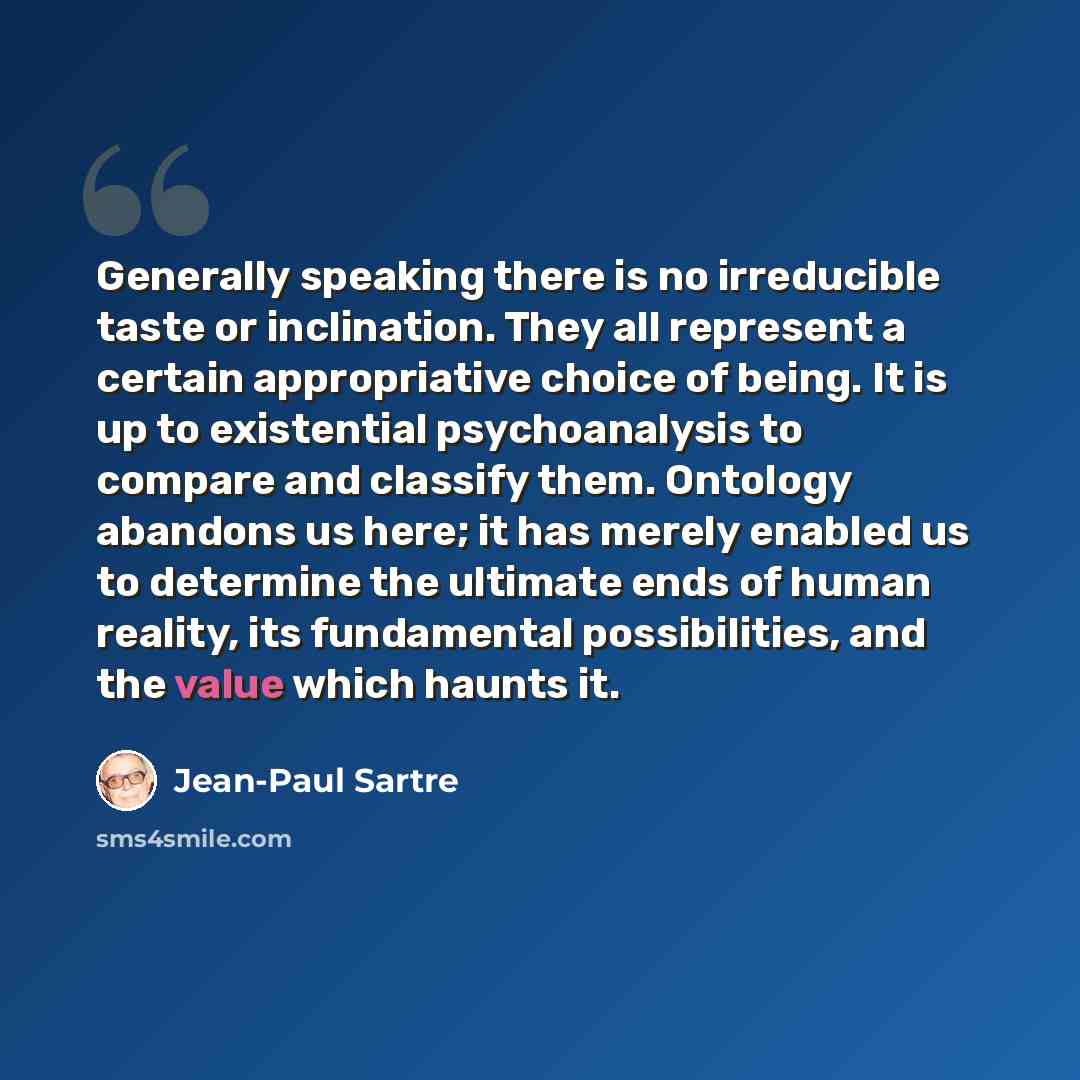 “Generally speaking there is no irreducible taste or inclination. They all represent a certain appropriative choice of being. It is up to existential psychoanalysis to compare and classify them. Ontology abandons us here; it has merely enabled us to determine the ultimate ends of human reality, its…” quote by Jean-Paul Sartre