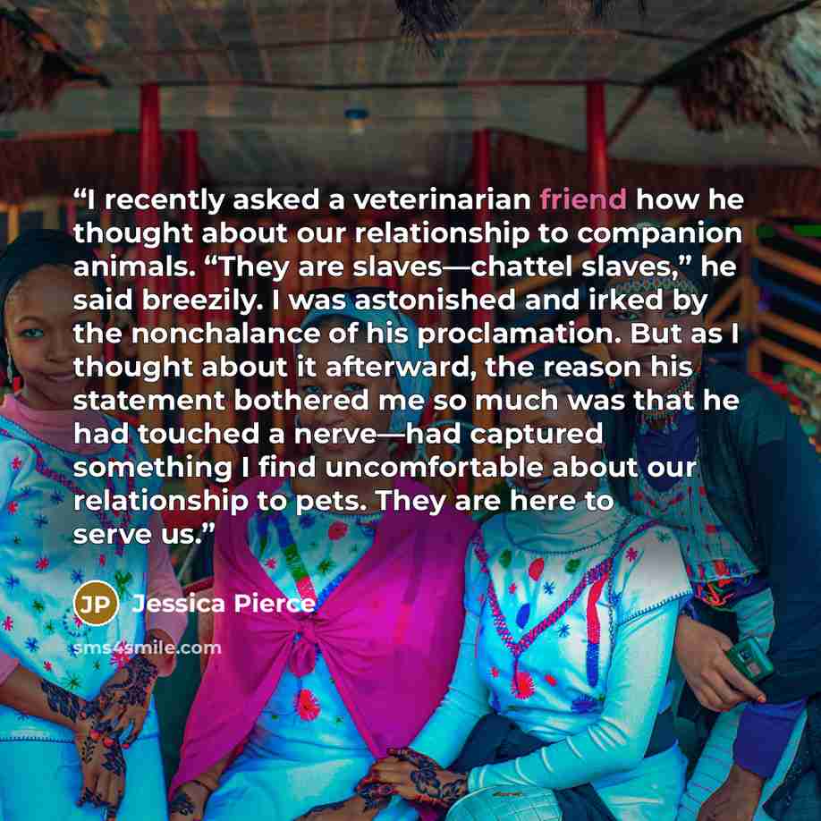 “I recently asked a veterinarian friend how he thought about our relationship to companion animals. “They are slaves—chattel slaves,” he said breezily. I was astonished and irked by the nonchalance of his proclamation. But as I thought about it afterward, the reason his statement bothered me so…” quote by Jessica Pierce