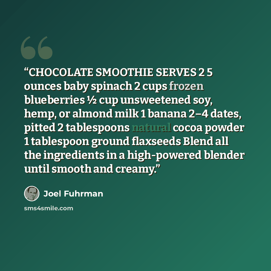 “CHOCOLATE SMOOTHIE SERVES 2 5 ounces baby spinach 2 cups frozen blueberries ½ cup unsweetened soy, hemp, or almond milk 1 banana 2–4 dates, pitted 2 tablespoons natural cocoa powder 1 tablespoon ground flaxseeds Blend all the ingredients in a high-powered blender until smooth and creamy.” quote by Joel Fuhrman