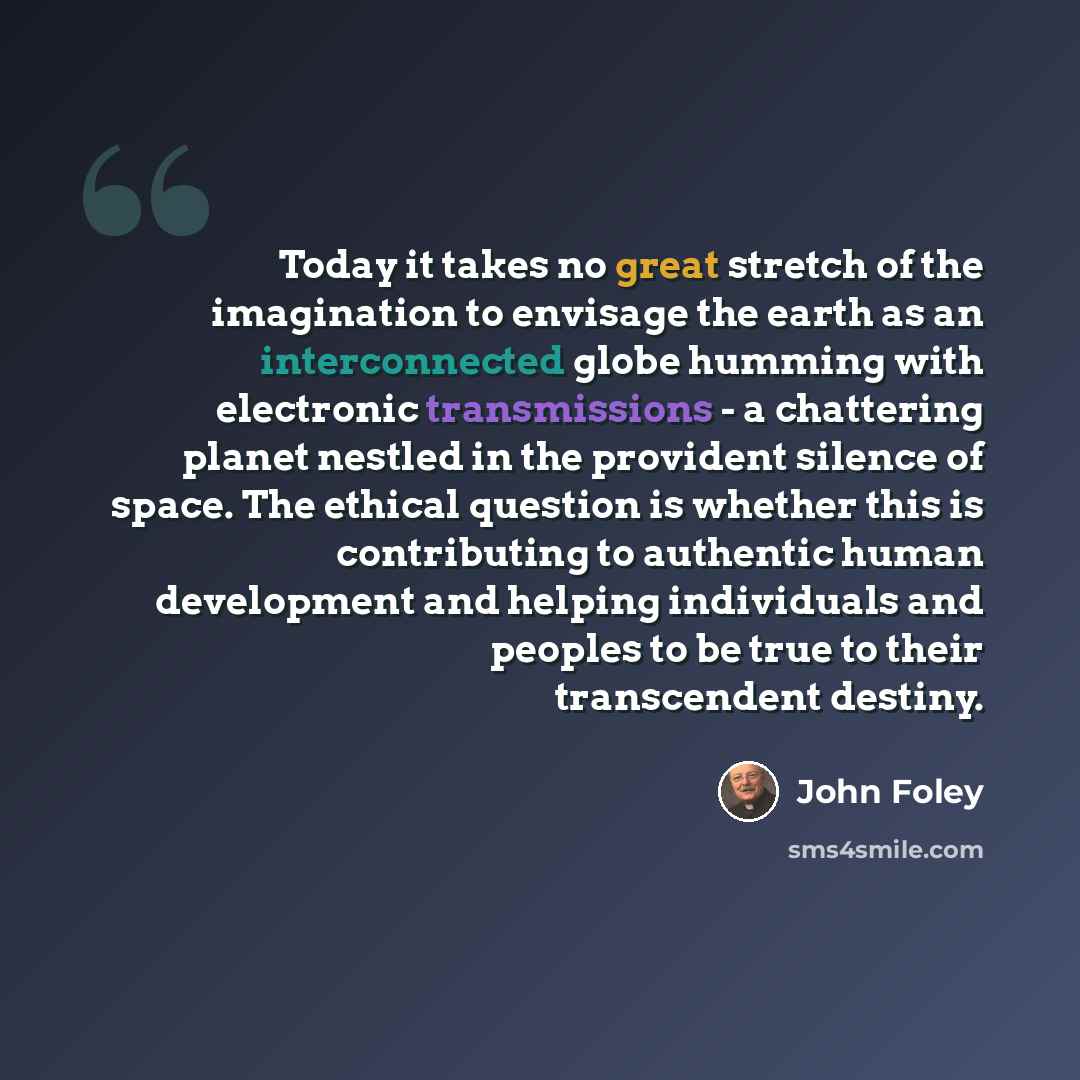 “Today it takes no great stretch of the imagination to envisage the earth as an interconnected globe humming with electronic transmissions - a chattering planet nestled in the provident silence of space. The ethical question is whether this is contributing to authentic human development and helping…” quote by John Foley