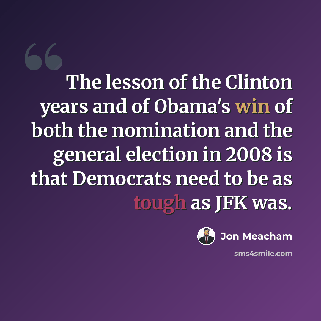 “The lesson of the Clinton years and of Obama's win of both the nomination and the general election in 2008 is that Democrats need to be as tough as JFK was.” quote by Jon Meacham