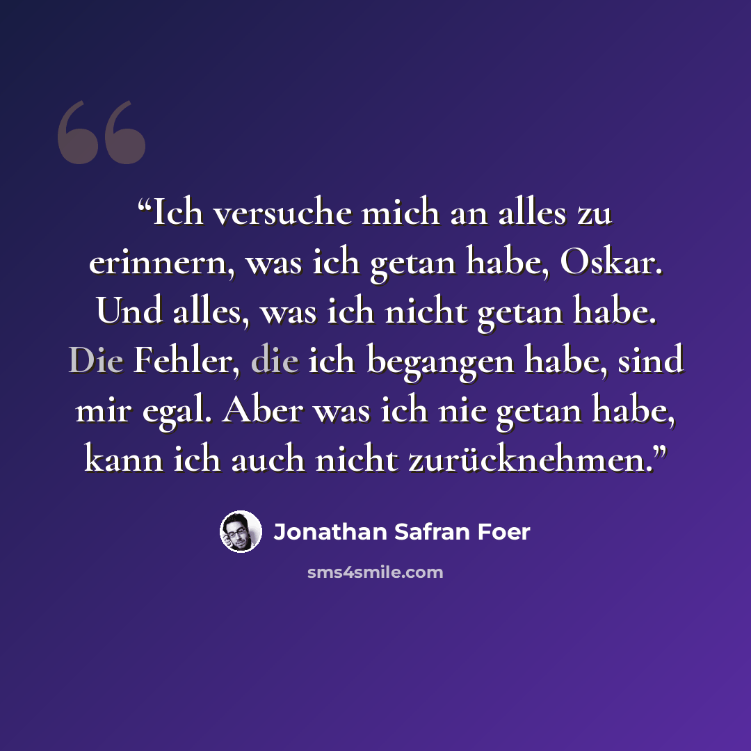 “Ich versuche mich an alles zu erinnern, was ich getan habe, Oskar. Und alles, was ich nicht getan habe. Die Fehler, die ich begangen habe, sind mir egal. Aber was ich nie getan habe, kann ich auch nicht zurücknehmen.” quote by Jonathan Safran Foer