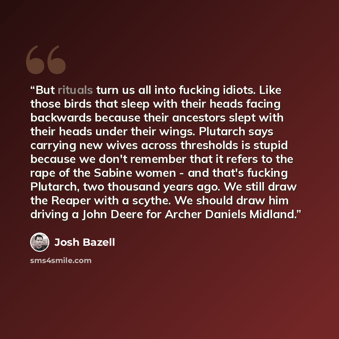 “But rituals turn us all into fucking idiots. Like those birds that sleep with their heads facing backwards because their ancestors slept with their heads under their wings. Plutarch says carrying new wives across thresholds is stupid because we don't remember that it refers to the rape of the…” quote by Josh Bazell