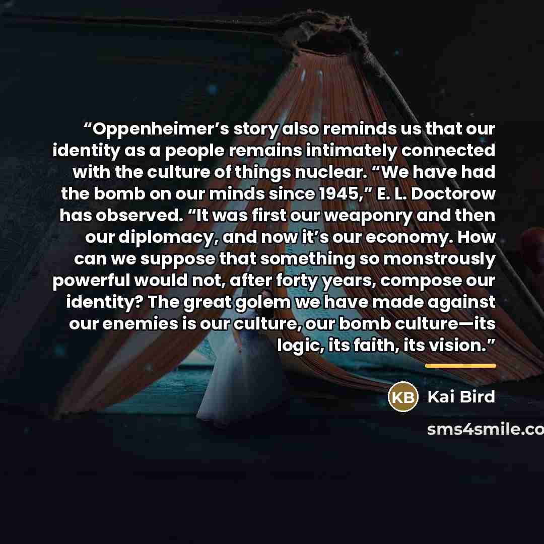 “Oppenheimer’s story also reminds us that our identity as a people remains intimately connected with the culture of things nuclear. “We have had the bomb on our minds since 1945,” E. L. Doctorow has observed. “It was first our weaponry and then our diplomacy, and now it’s our economy. How can we…” quote by Kai Bird