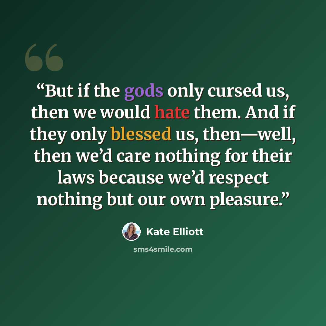“But if the gods only cursed us, then we would hate them. And if they only blessed us, then—well, then we’d care nothing for their laws because we’d respect nothing but our own pleasure.” quote by Kate Elliott