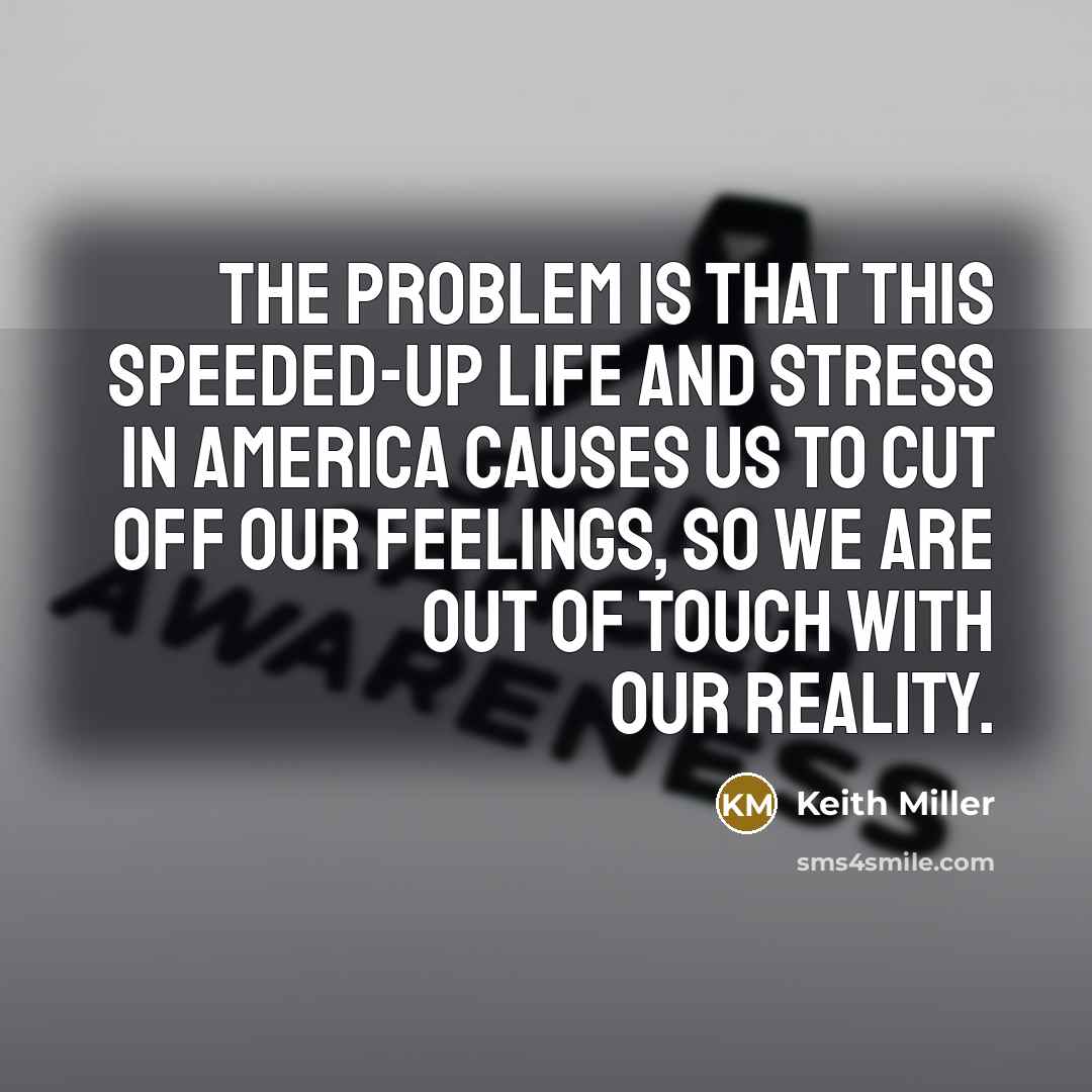 “The problem is that this speeded-up life and stress in America causes us to cut off our feelings, so we are out of touch with our reality.” quote by Keith Miller