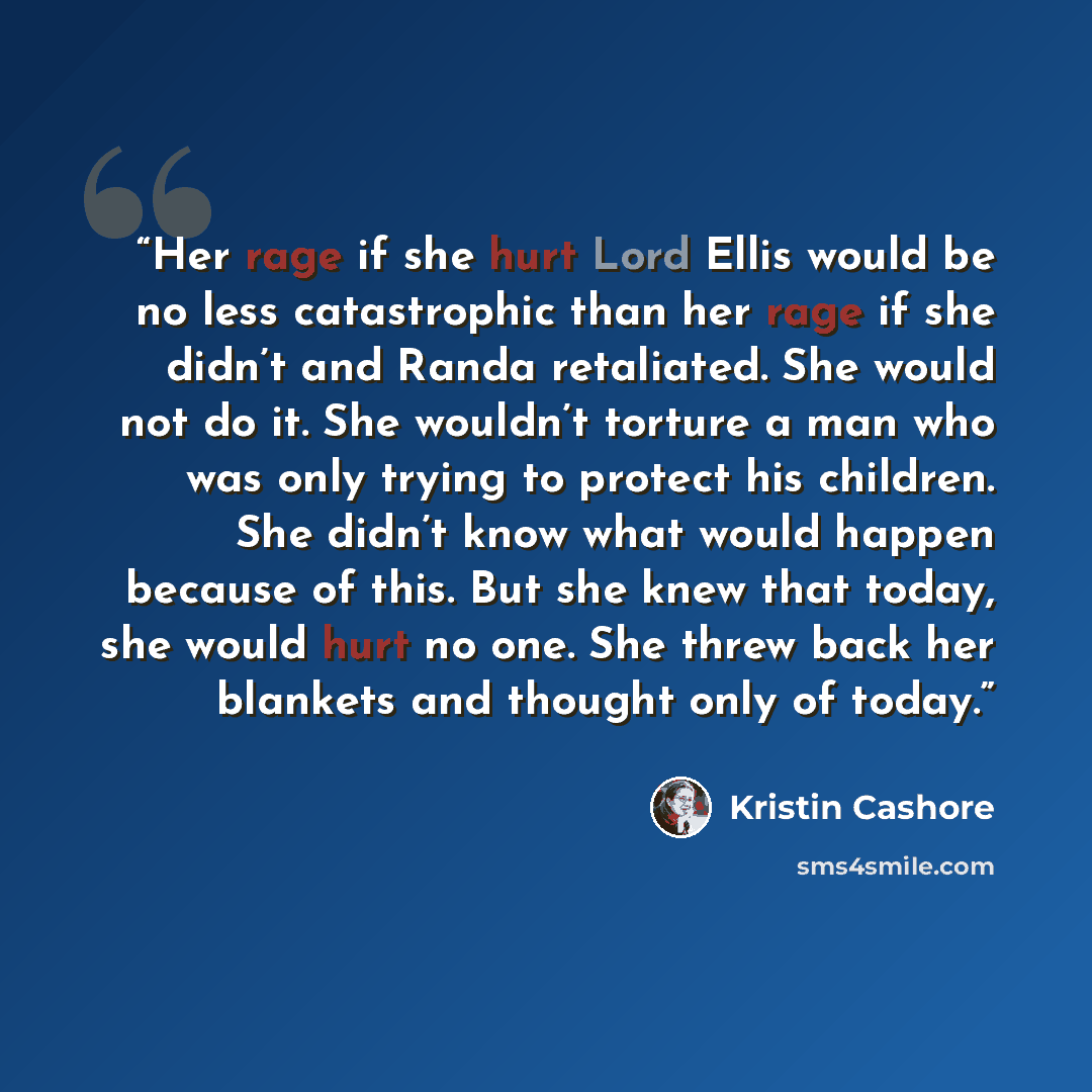 “Her rage if she hurt Lord Ellis would be no less catastrophic than her rage if she didn’t and Randa retaliated. She would not do it. She wouldn’t torture a man who was only trying to protect his children. She didn’t know what would happen because of this. But she knew that today, she would hurt no…” quote by Kristin Cashore