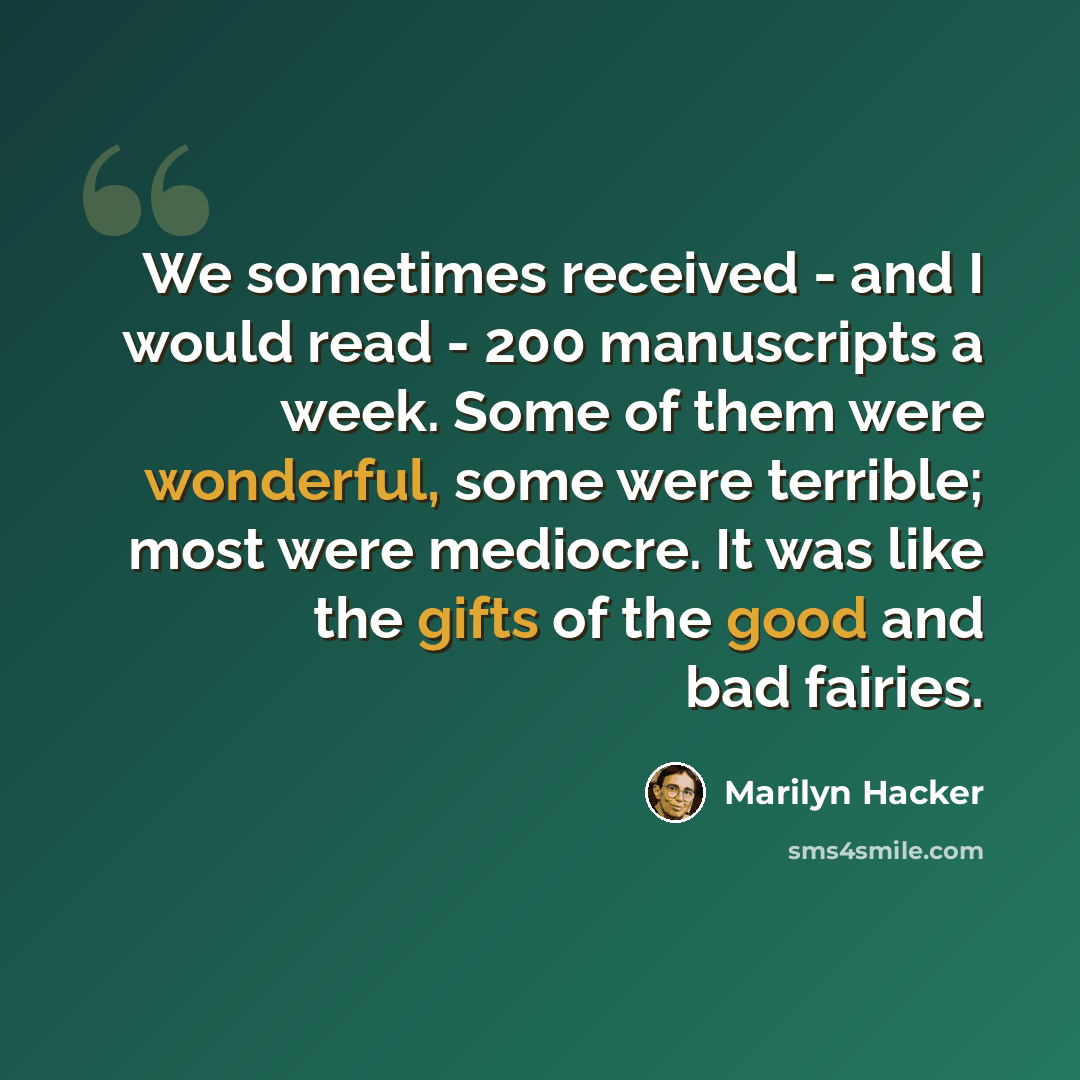 “We sometimes received - and I would read - 200 manuscripts a week. Some of them were wonderful, some were terrible; most were mediocre. It was like the gifts of the good and bad fairies.” quote by Marilyn Hacker