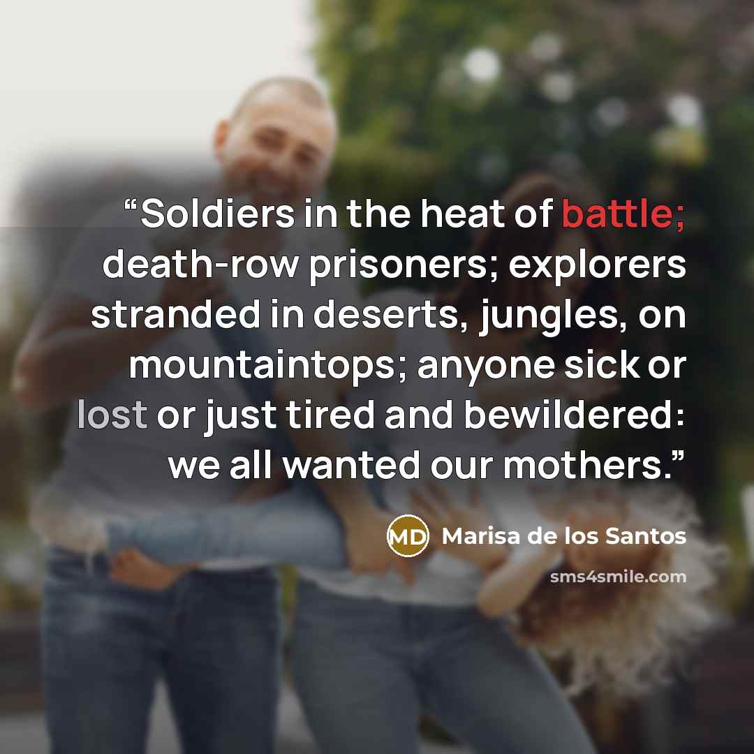 “Soldiers in the heat of battle; death-row prisoners; explorers stranded in deserts, jungles, on mountaintops; anyone sick or lost or just tired and bewildered: we all wanted our mothers.” quote by Marisa de los Santos