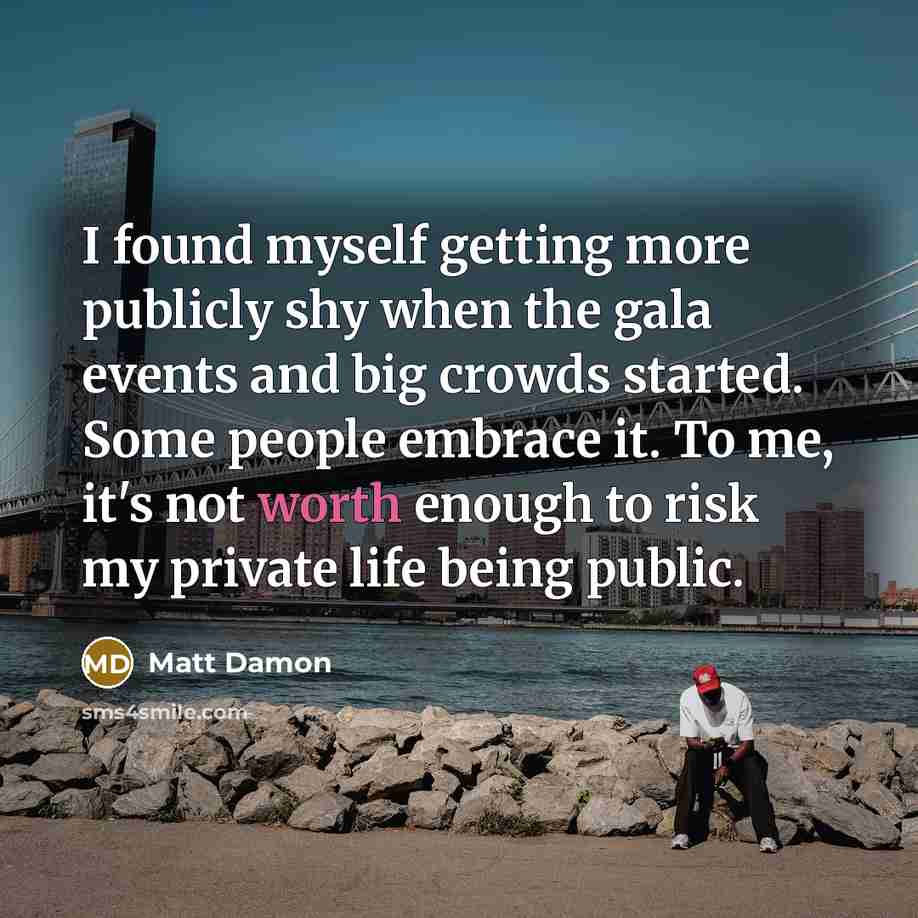 “I found myself getting more publicly shy when the gala events and big crowds started. Some people embrace it. To me, it's not worth enough to risk my private life being public.” quote by Matt Damon