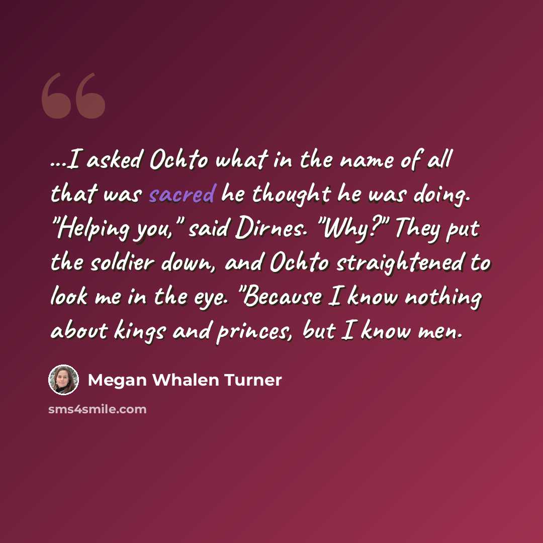 “...I asked Ochto what in the name of all that was sacred he thought he was doing. "Helping you," said Dirnes. "Why?" They put the soldier down, and Ochto straightened to look me in the eye. "Because I know nothing about kings and princes, but I know men.” quote by Megan Whalen Turner