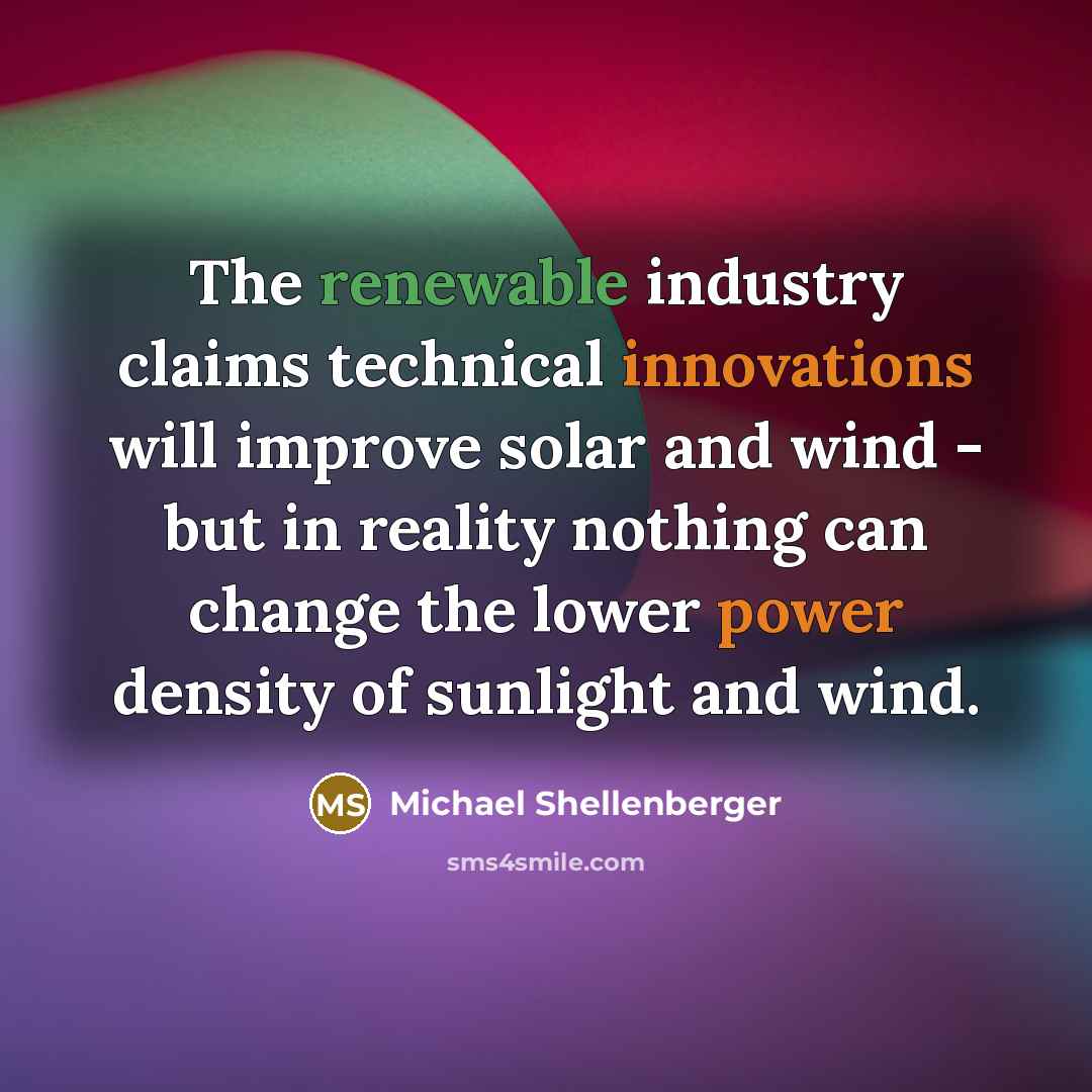 “The renewable industry claims technical innovations will improve solar and wind - but in reality nothing can change the lower power density of sunlight and wind.” quote by Michael Shellenberger