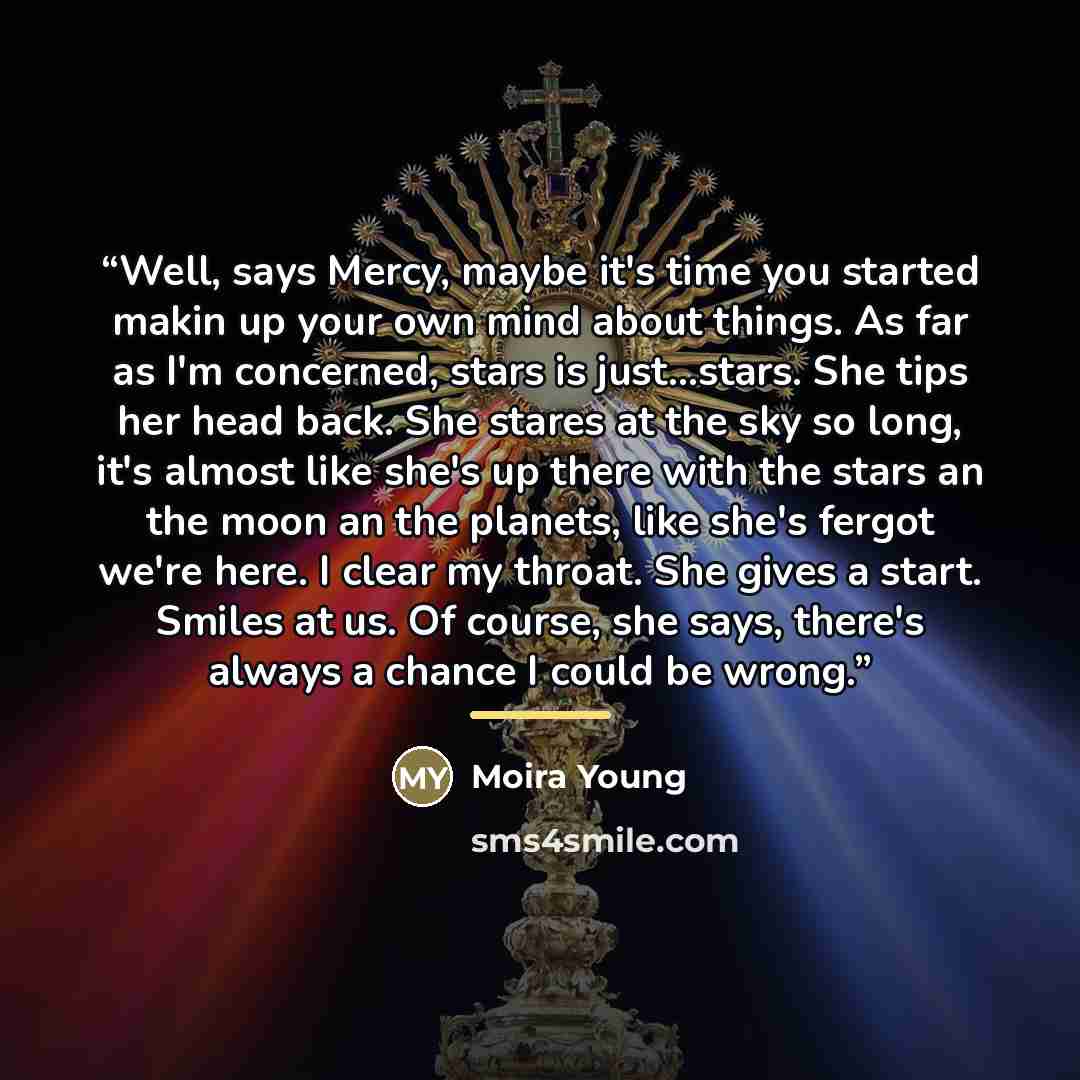 “Well, says Mercy, maybe it's time you started makin up your own mind about things. As far as I'm concerned, stars is just...stars. She tips her head back. She stares at the sky so long, it's almost like she's up there with the stars an the moon an the planets, like she's fergot we're here. I clear…” quote by Moira Young