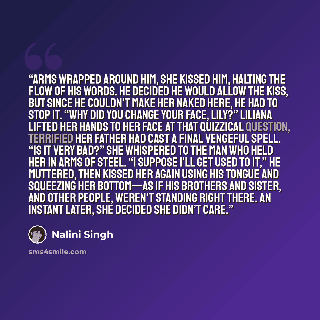 “Arms wrapped around him, she kissed him, halting the flow of his words. He decided he would allow the kiss, but since he couldn’t make her naked here, he had to stop it. “Why did you change your face, Lily?” Liliana lifted her hands to her face at that quizzical question, terrified her father had…” quote by Nalini Singh