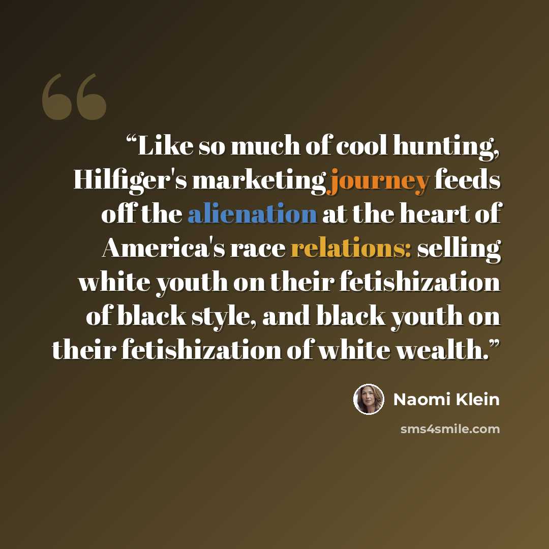 “Like so much of cool hunting, Hilfiger's marketing journey feeds off the alienation at the heart of America's race relations: selling white youth on their fetishization of black style, and black youth on their fetishization of white wealth.” quote by Naomi Klein