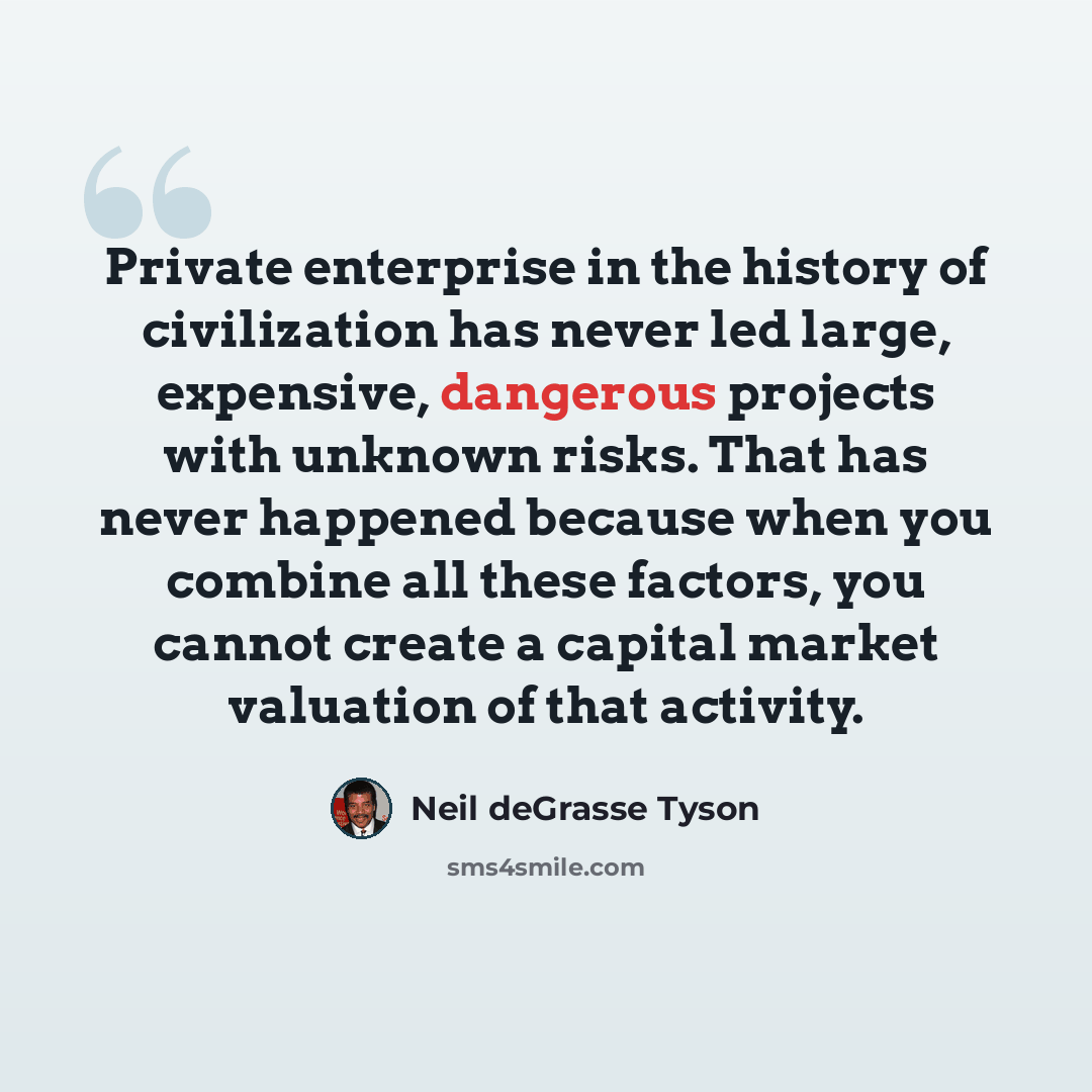 “Private enterprise in the history of civilization has never led large, expensive, dangerous projects with unknown risks. That has never happened because when you combine all these factors, you cannot create a capital market valuation of that activity.” quote by Neil deGrasse Tyson