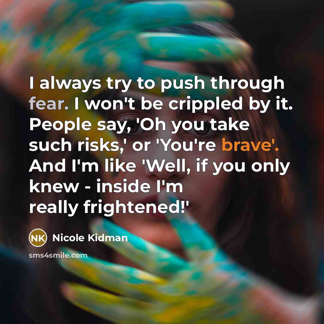 “I always try to push through fear. I won't be crippled by it. People say, 'Oh you take such risks,' or 'You're brave'. And I'm like 'Well, if you only knew - inside I'm really frightened!'” quote by Nicole Kidman