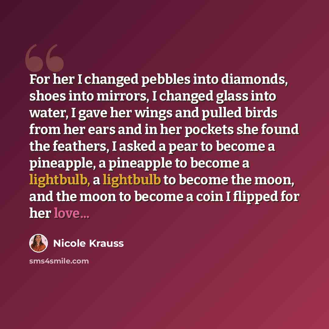 “For her I changed pebbles into diamonds, shoes into mirrors, I changed glass into water, I gave her wings and pulled birds from her ears and in her pockets she found the feathers, I asked a pear to become a pineapple, a pineapple to become a lightbulb, a lightbulb to become the moon, and the moon…” quote by Nicole Krauss
