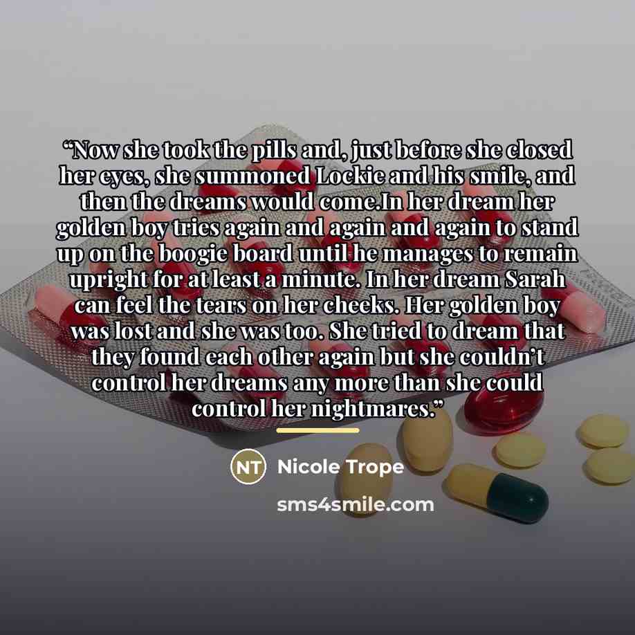 “Now she took the pills and, just before she closed her eyes, she summoned Lockie and his smile, and then the dreams would come.In her dream her golden boy tries again and again and again to stand up on the boogie board until he manages to remain upright for at least a minute. In her dream Sarah…” quote by Nicole Trope