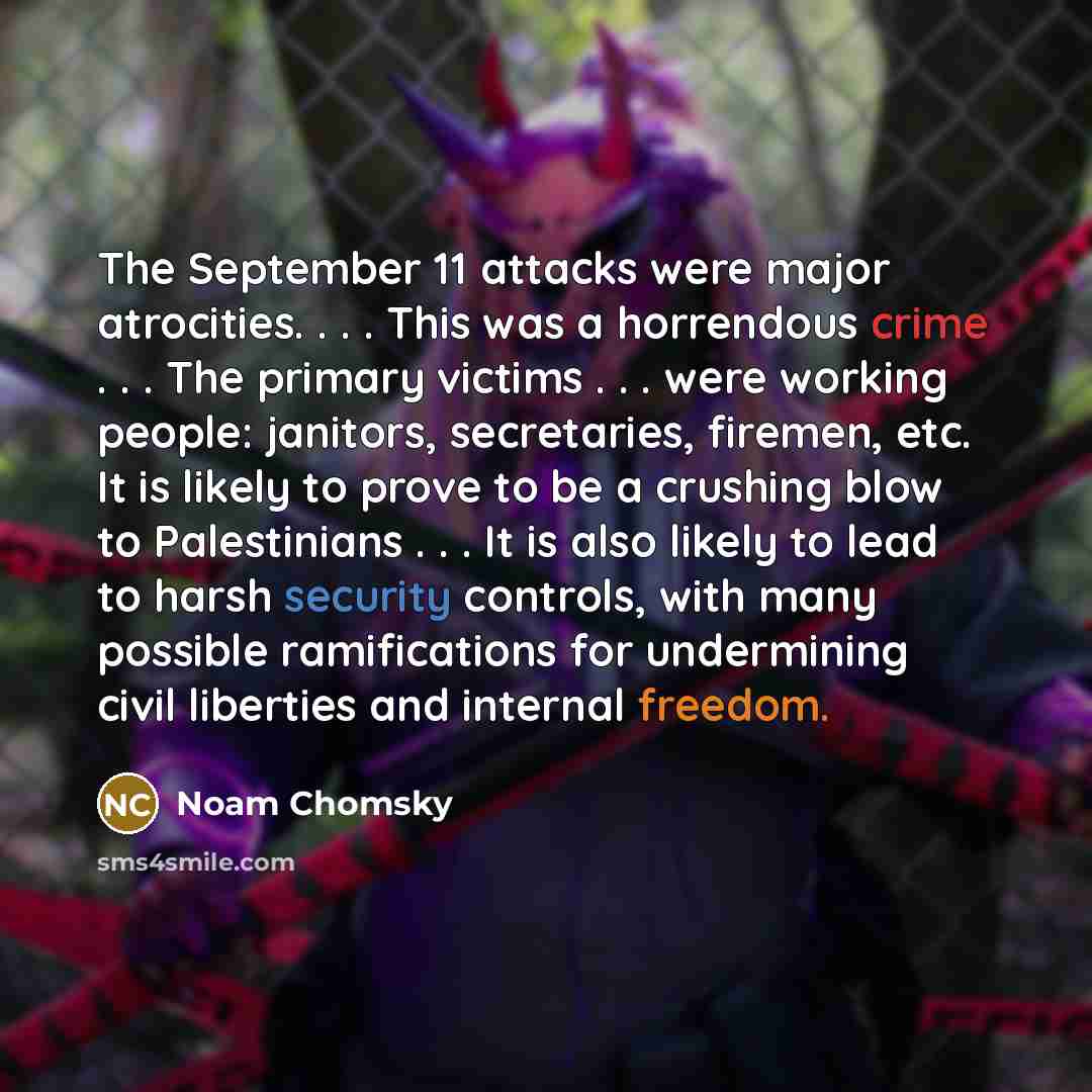 “The September 11 attacks were major atrocities. . . . This was a horrendous crime . . . The primary victims . . . were working people: janitors, secretaries, firemen, etc. It is likely to prove to be a crushing blow to Palestinians . . . It is also likely to lead to harsh security controls, with…” quote by Noam Chomsky