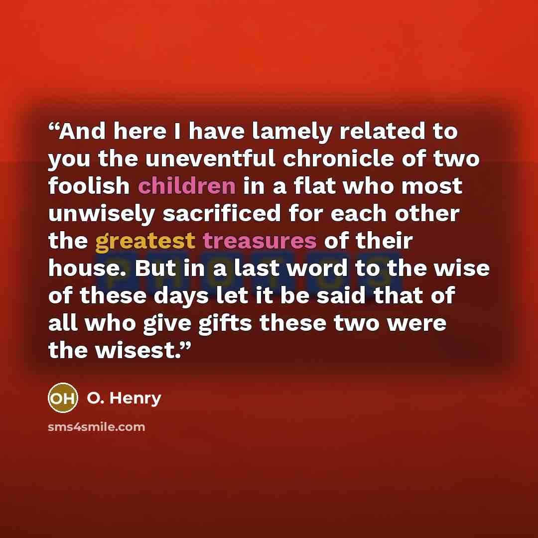“And here I have lamely related to you the uneventful chronicle of two foolish children in a flat who most unwisely sacrificed for each other the greatest treasures of their house. But in a last word to the wise of these days let it be said that of all who give gifts these two were the wisest.” quote by O. Henry