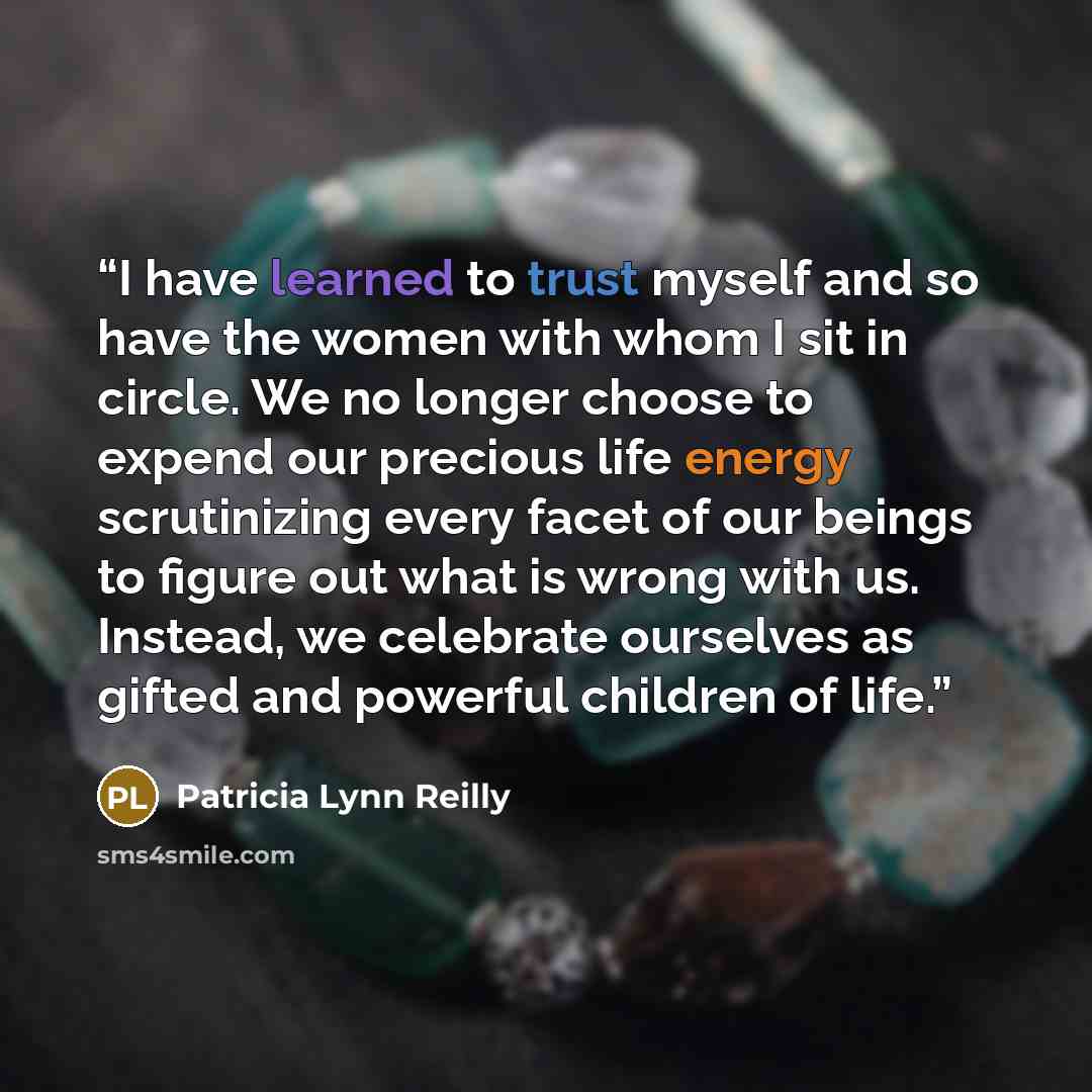 “I have learned to trust myself and so have the women with whom I sit in circle. We no longer choose to expend our precious life energy scrutinizing every facet of our beings to figure out what is wrong with us. Instead, we celebrate ourselves as gifted and powerful children of life.” quote by Patricia Lynn Reilly