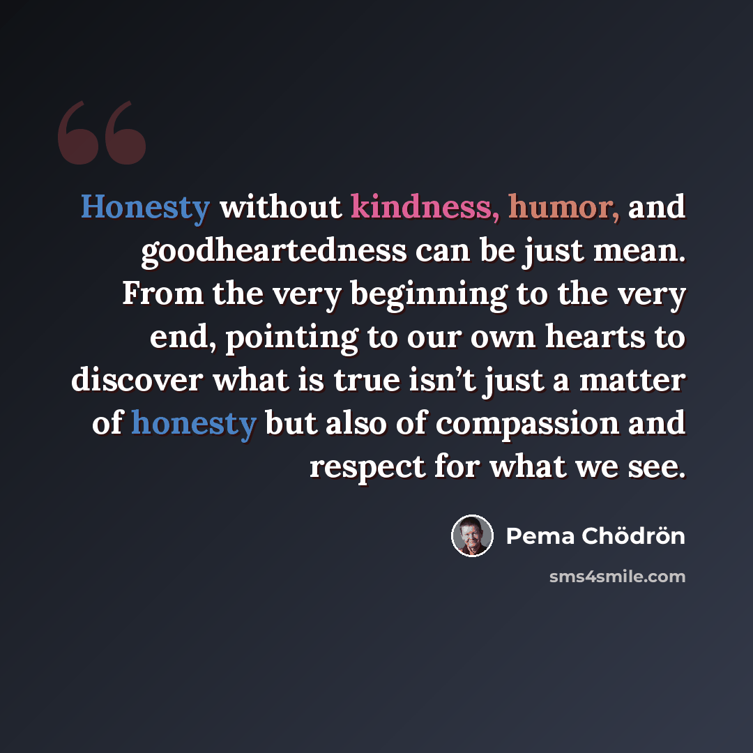 “Honesty without kindness, humor, and goodheartedness can be just mean. From the very beginning to the very end, pointing to our own hearts to discover what is true isn’t just a matter of honesty but also of compassion and respect for what we see.” quote by Pema Chodron