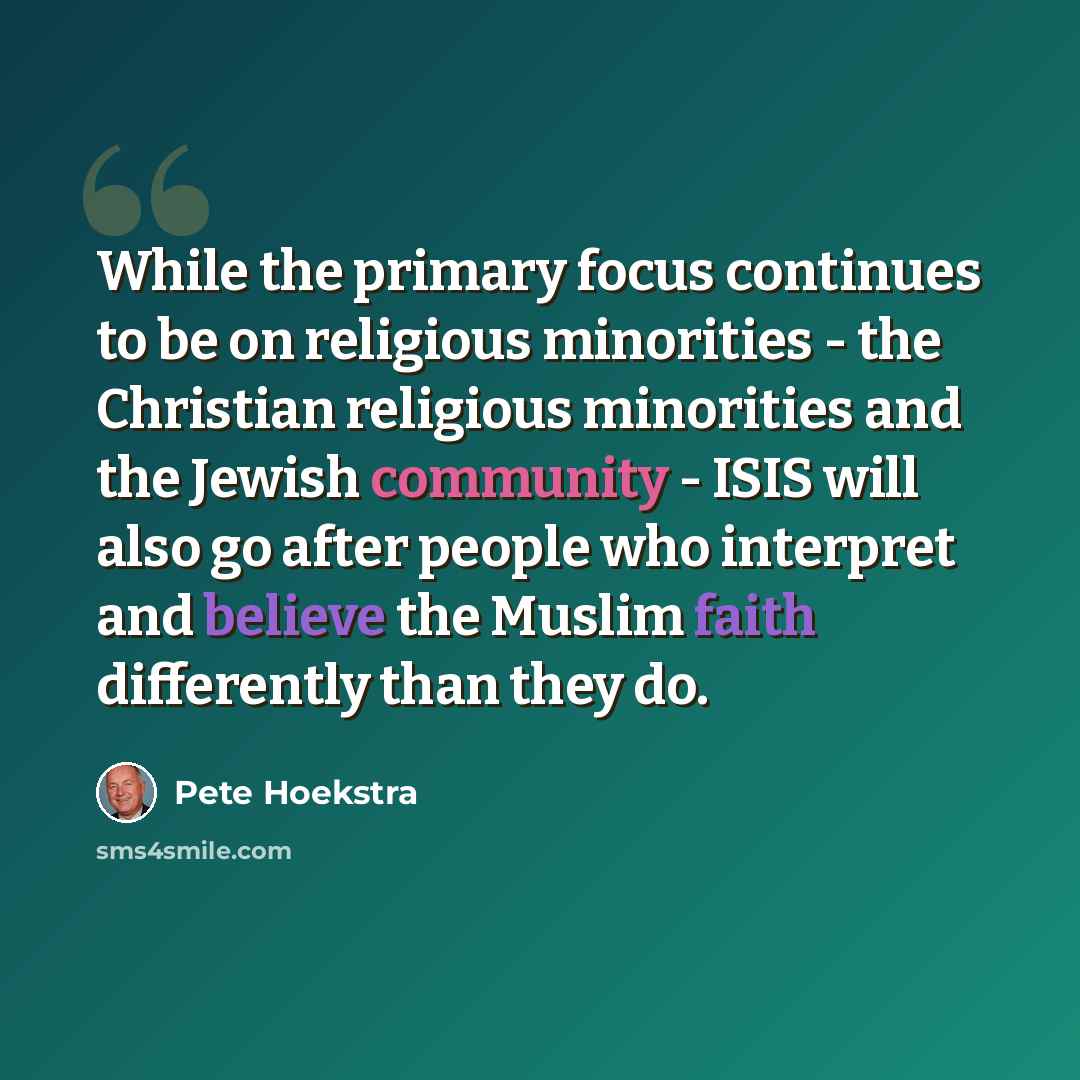 “While the primary focus continues to be on religious minorities - the Christian religious minorities and the Jewish community - ISIS will also go after people who interpret and believe the Muslim faith differently than they do.” quote by Pete Hoekstra