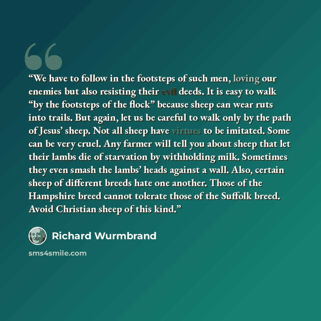 “We have to follow in the footsteps of such men, loving our enemies but also resisting their evil deeds. It is easy to walk “by the footsteps of the flock” because sheep can wear ruts into trails. But again, let us be careful to walk only by the path of Jesus’ sheep. Not all sheep have virtues to…” quote by Richard Wurmbrand