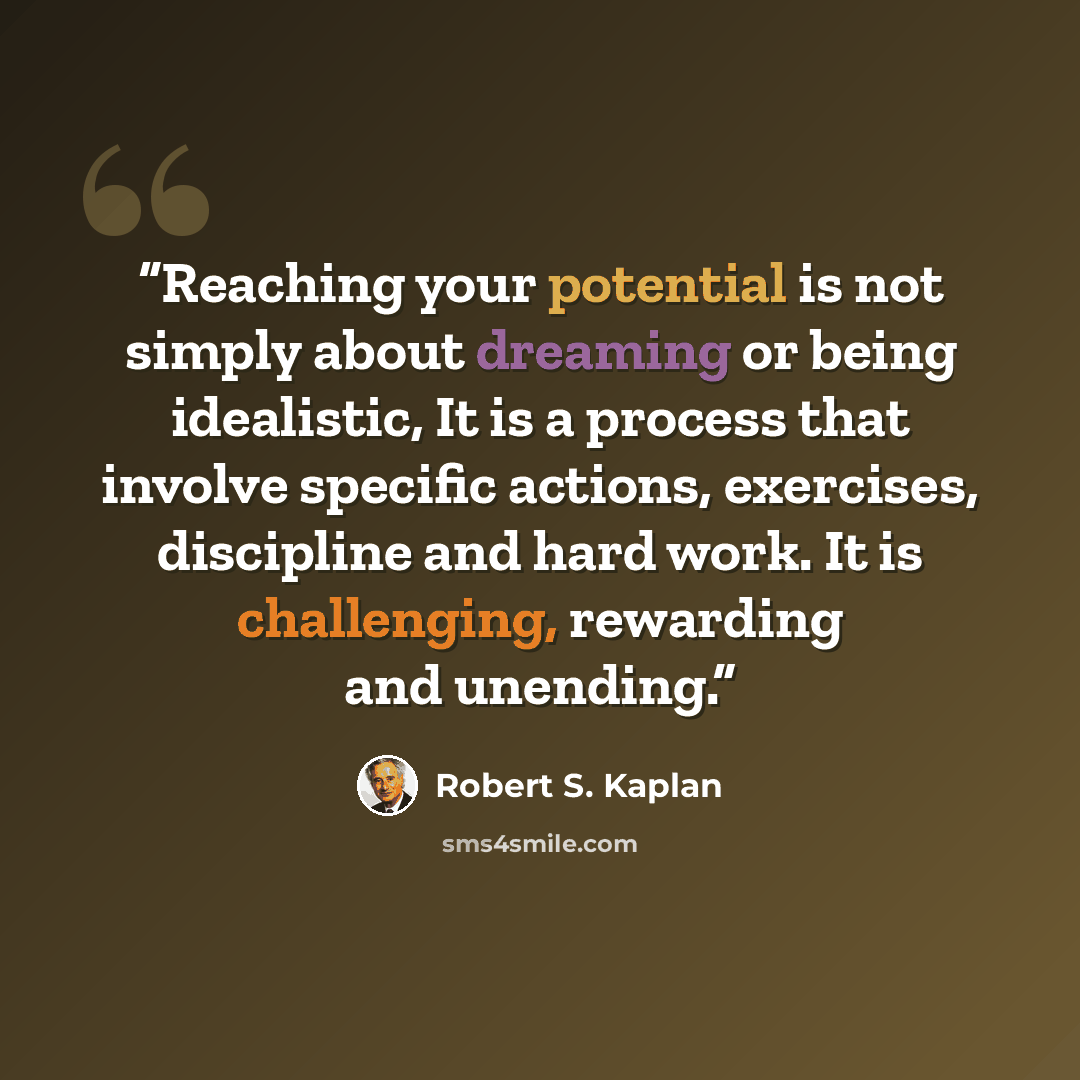 “Reaching your potential is not simply about dreaming or being idealistic, It is a process that involve specific actions, exercises, discipline and hard work. It is challenging, rewarding and unending.” quote by Robert S. Kaplan