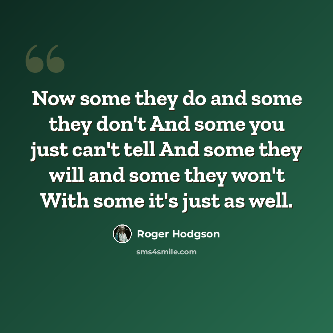 “Now some they do and some they don't And some you just can't tell And some they will and some they won't With some it's just as well.” quote by Roger Hodgson
