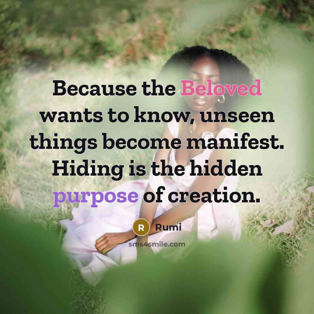 “Because the Beloved wants to know, unseen things become manifest. Hiding is the hidden purpose of creation.” quote by Rumi