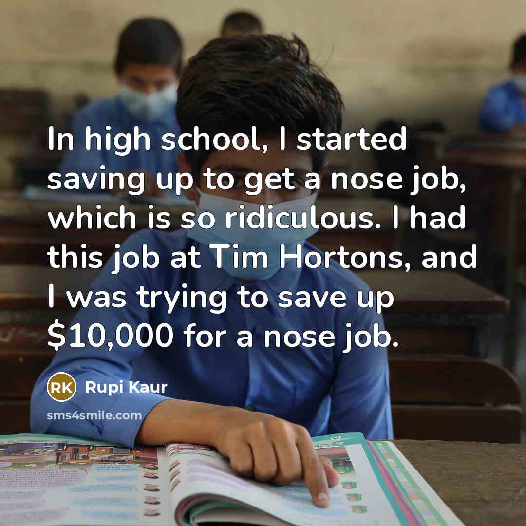 “In high school, I started saving up to get a nose job, which is so ridiculous. I had this job at Tim Hortons, and I was trying to save up $10,000 for a nose job.” quote by Rupi Kaur
