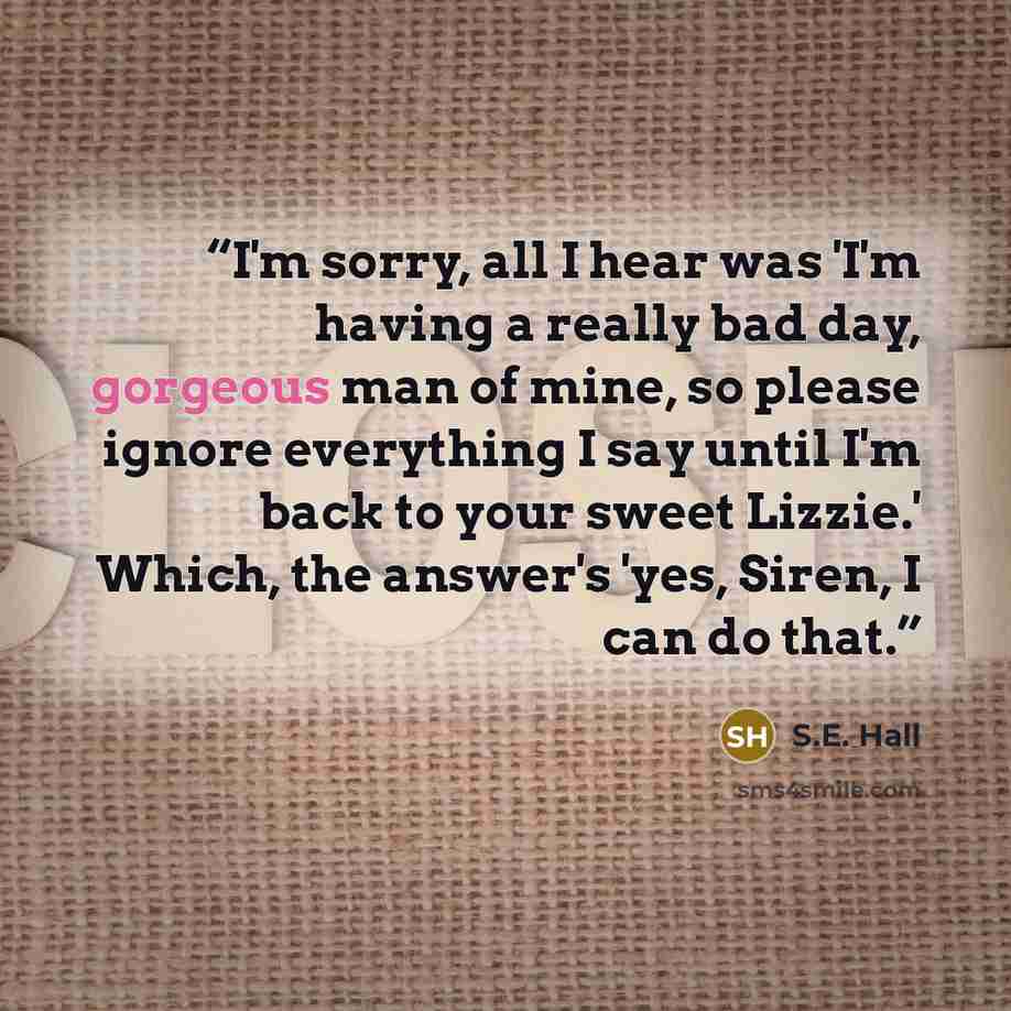 “I'm sorry, all I hear was 'I'm having a really bad day, gorgeous man of mine, so please ignore everything I say until I'm back to your sweet Lizzie.' Which, the answer's 'yes, Siren, I can do that.” quote by S.E. Hall