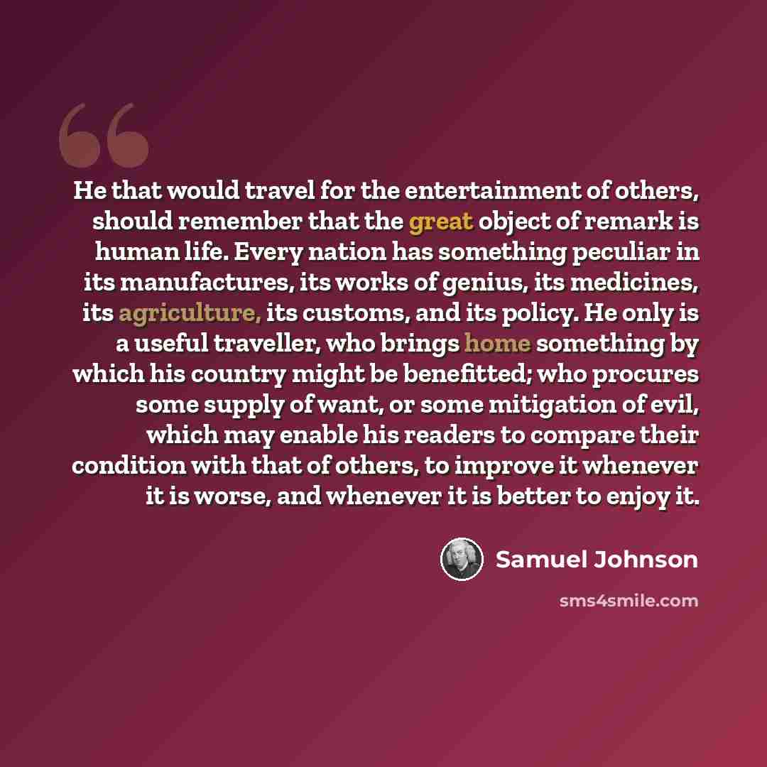 “He that would travel for the entertainment of others, should remember that the great object of remark is human life. Every nation has something peculiar in its manufactures, its works of genius, its medicines, its agriculture, its customs, and its policy. He only is a useful traveller, who brings…” quote by Samuel Johnson