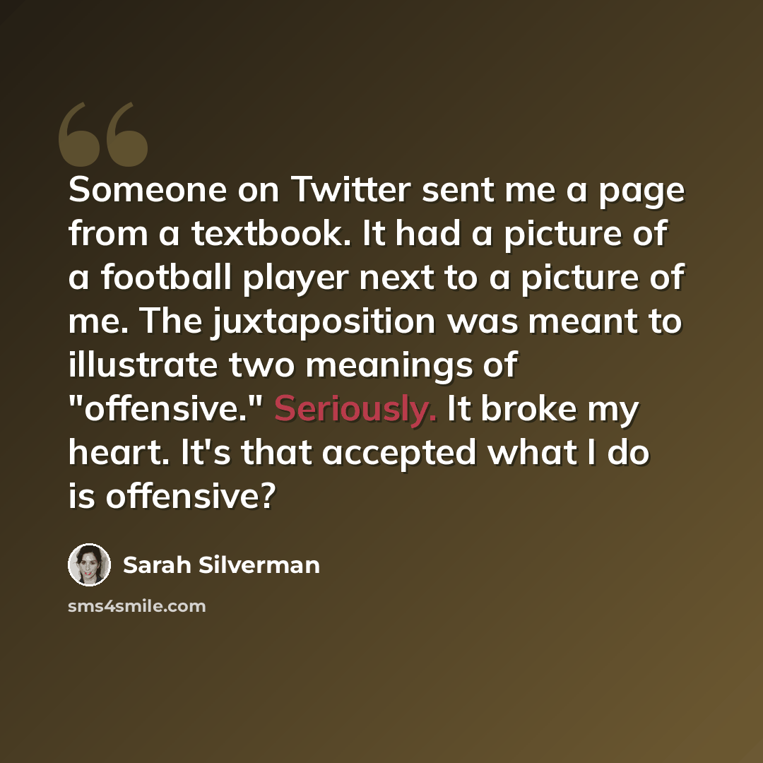 “Someone on Twitter sent me a page from a textbook. It had a picture of a football player next to a picture of me. The juxtaposition was meant to illustrate two meanings of "offensive." Seriously. It broke my heart. It's that accepted what I do is offensive?” quote by Sarah Silverman