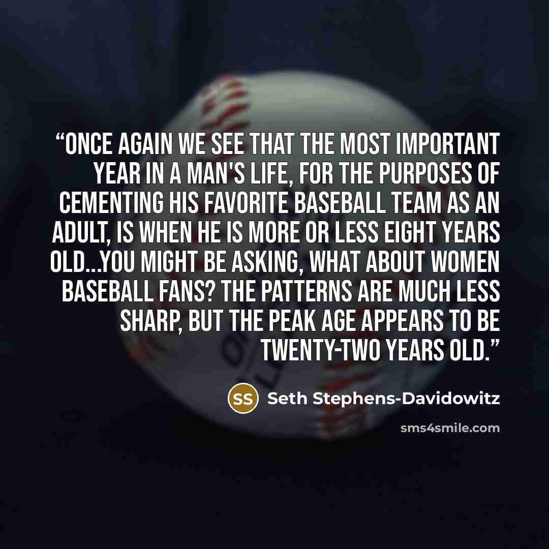 “Once again we see that the most important year in a man's life, for the purposes of cementing his favorite baseball team as an adult, is when he is more or less eight years old...You might be asking, what about women baseball fans? The patterns are much less sharp, but the peak age appears to be…” quote by Seth Stephens-Davidowitz
