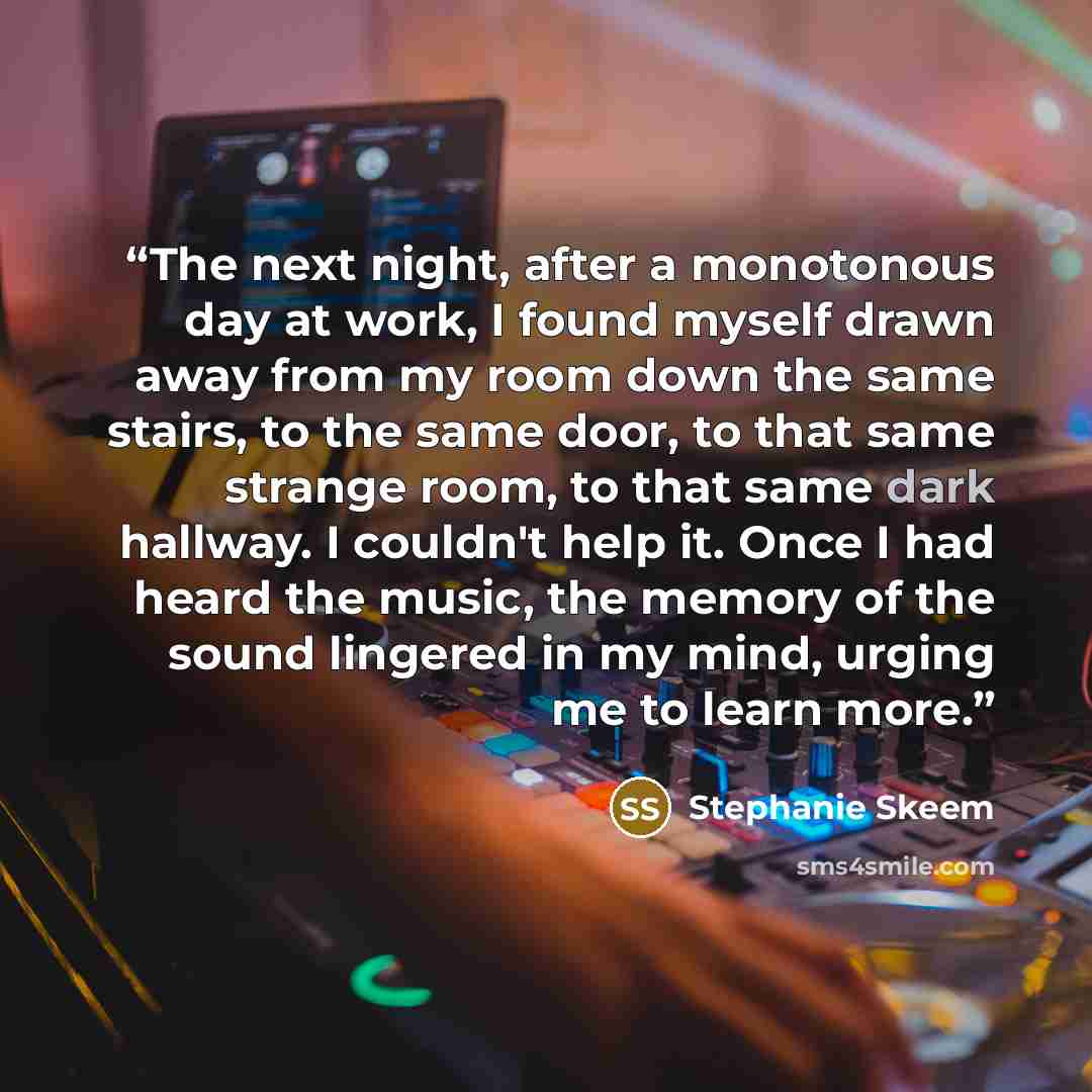 “The next night, after a monotonous day at work, I found myself drawn away from my room down the same stairs, to the same door, to that same strange room, to that same dark hallway. I couldn't help it. Once I had heard the music, the memory of the sound lingered in my mind, urging me to learn more.” quote by Stephanie Skeem