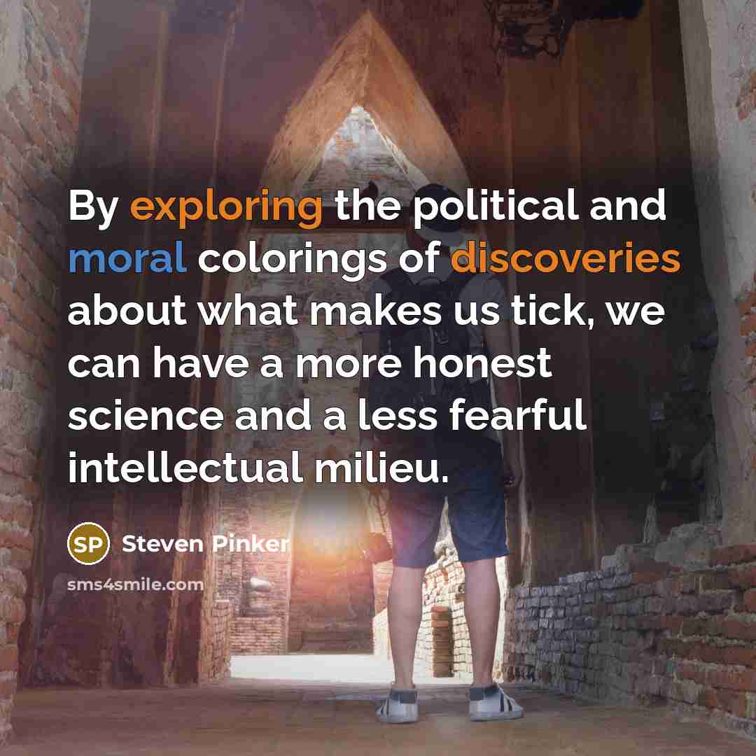 “By exploring the political and moral colorings of discoveries about what makes us tick, we can have a more honest science and a less fearful intellectual milieu.” quote by Steven Pinker