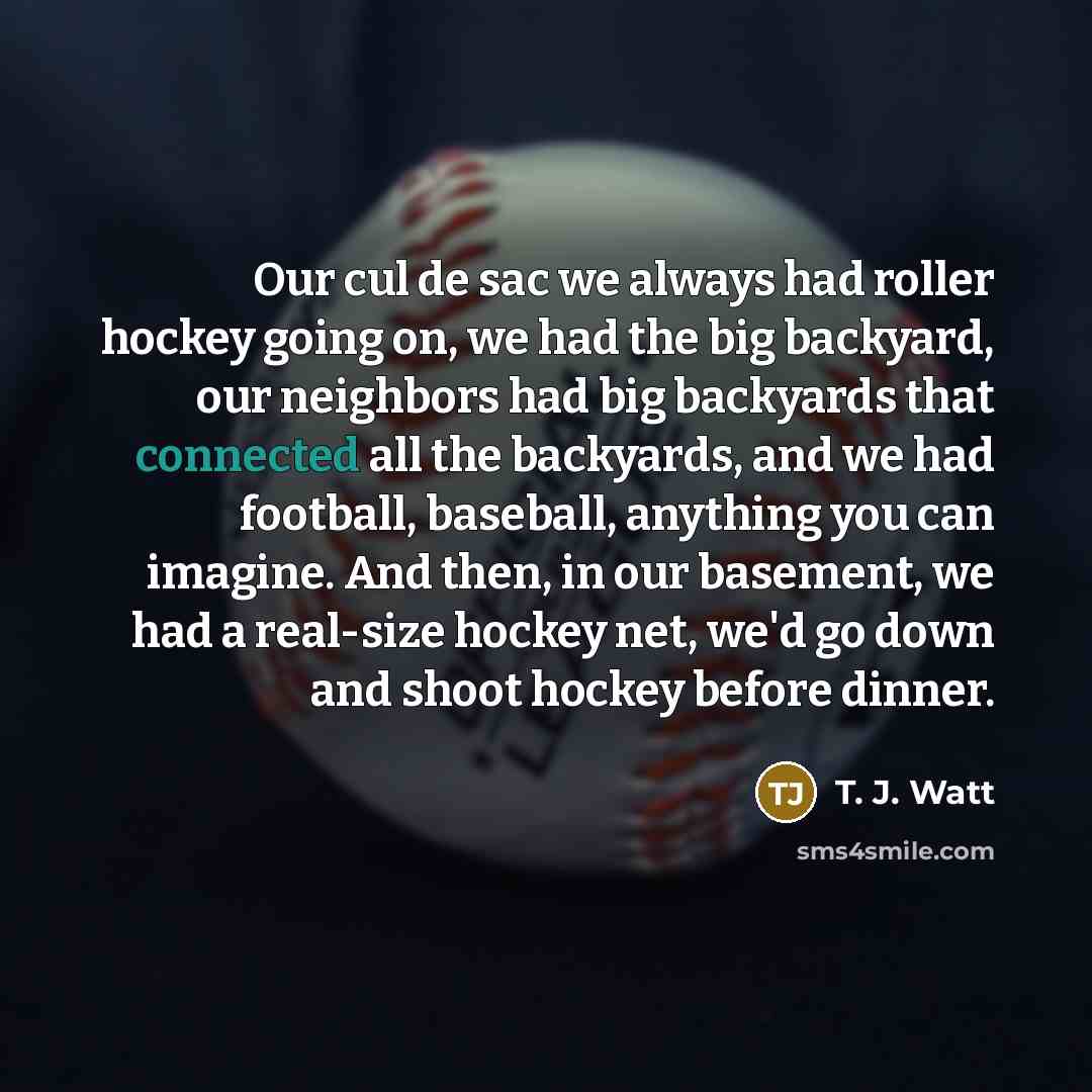 “Our cul de sac we always had roller hockey going on, we had the big backyard, our neighbors had big backyards that connected all the backyards, and we had football, baseball, anything you can imagine. And then, in our basement, we had a real-size hockey net, we'd go down and shoot hockey before…” quote by T. J. Watt